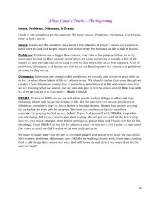 54
Alissa Lynne’s Truths – The Beginning
Issues, Problems, Dilemmas, & Drama
I look at life situations in this manner: We have Issues, Problems, Dilemmas, and Drama.
Here is how I see it:
Issues: Issues are the smallest, may need a few minutes of prayer, issues are easiest to
hand over to God and forget. Issues can occur every few minutes as life is full of issues.
Problems: Problems are a bigger than issues, may take a few prayers before we truly
hand over to God as they usually occur when we allow ourselves to handle a few of life
issues on our own instead of turning it over to God when the issue first appears. A lot of
problems, dilemmas, and drama are due to us not handing over our issues and problems
as soon as they occur.
Dilemmas: Dilemmas are compounded problems, we usually ask others to pray with us
or for us when these kinds of life situations occur. We should realize that even though we
created these dilemmas mostly due to ourselves, sometimes it is life and sometimes it is
we are reaping what we sowed, but we can still give it over to Jesus and let Him deal with
it., if we do not do it at this point – HERE COMES
DRAMA: Drama is 100% on us; we will allow people and/or things to affect our very
behavior, which will cause the drama in life. We did not turn the issues, problems or
dilemmas completely over to Jesus before it became drama. Drama has people praying
for us before we even ask for prayers. We have our mothers or family members
consistently praying to God on our behalf. If you find yourself with DRAMA, stop what
you are doing, fall to your knees and start to pray, do not get up until all the tears stop
and you can think straight, then before getting up, praise Him and Thank Him for all His
blessings. I had DRAMA in my life for almost a year – it was not until I woke up and smell
the roses around me did I realize what was truly going on
We have to make sure that we are in constant prayer and praise with God. We can avoid
life’s issues, problems, dilemmas, and DRAMA by walking closely with Jesus and trusting
God in all things that comes our way. God will bless us and direct our ways if we let Go
and Let God!!
 