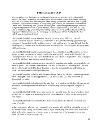 55
I Thessalonians 5:14-24
Now we exhort you, brethren, warn them that are unruly, comfort the feebleminded,
support the weak, be patient toward all men. See that none render evil for evil unto any
man; but ever follow that which is good, both among yourselves, and to all men. Rejoice
evermore. Pray without ceasing. In every thing give thanks: for this is the will of God in
Christ Jesus concerning you. Quench not the Spirit. Despise not prophesyings. Prove all
things; hold fast that which is good. Abstain from all appearance of evil. And the very
God of peace sanctify you wholly; and I pray God your whole spirit and soul and body
be preserved blameless unto the coming of our Lord Jesus Christ. Faithful is he that
calleth you, who also will do it.
I am thankful to God for my recovery. I was a victim of many different types of
abuse…physical, sexual, emotional, and mental. I thank God for bringing me through
each one. I thank God for His guidance when I had no idea who He was. I thank God for
allowing me to recover with my mind in tact, with my heart still loving and with my body
still functioning.
I am thankful to God for allowing me to forgive those that hurt me: My mother, my step
father, my two ex-husbands, my ex boyfriends, and myself. I am thankful to God for
showing me that it is not just those that hurt me that I have to forgive but I had to forgive
myself for all that I was putting myself through.
I am thankful to God for giving me the strength to stand up and walk even when I did not
want to go on, I am thankful to God that I am still in the land of the living that I did not
kill myself when I wanted to. I am thankful to God for speaking to me and letting me
know that I am blessed and highly favored
I am thankful to God for being with me every single day of my life and protecting me even
when I thought I was not being protected. I am blessed and God has been with me
through all my pain.
I am thankful to God for leading me the way that He is leading me. He has blessed me to
be able to encourage others in their walk in recovering and healing from the pain of
abuse.
I am thankful to God for His grace and mercy for I am still alive. So many who have been
abused are no longer here walking the earth either because of their abusers or by their
own hands.
I am thankful to God for all that He has done for me. Praise God for all the mercy and
grace of my life!
It does not matter who you are, you could be a woman who all think should be on top of
the world and be crying yourself to sleep at night. It is funny how others and sometimes
what we let others perceive of us, we need to rid ourselves of the masks we wear and
allow the Lord to shine through us.
 