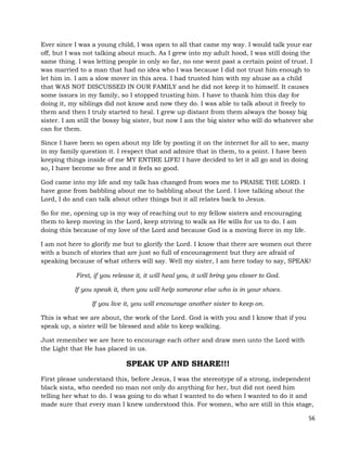 56
Ever since I was a young child, I was open to all that came my way. I would talk your ear
off, but I was not talking about much. As I grew into my adult hood, I was still doing the
same thing. I was letting people in only so far, no one went past a certain point of trust. I
was married to a man that had no idea who I was because I did not trust him enough to
let him in. I am a slow mover in this area. I had trusted him with my abuse as a child
that WAS NOT DISCUSSED IN OUR FAMILY and he did not keep it to himself. It causes
some issues in my family, so I stopped trusting him. I have to thank him this day for
doing it, my siblings did not know and now they do. I was able to talk about it freely to
them and then I truly started to heal. I grew up distant from them always the bossy big
sister. I am still the bossy big sister, but now I am the big sister who will do whatever she
can for them.
Since I have been so open about my life by posting it on the internet for all to see, many
in my family question it. I respect that and admire that in them, to a point. I have been
keeping things inside of me MY ENTIRE LIFE! I have decided to let it all go and in doing
so, I have become so free and it feels so good.
God came into my life and my talk has changed from woes me to PRAISE THE LORD. I
have gone from babbling about me to babbling about the Lord. I love talking about the
Lord, I do and can talk about other things but it all relates back to Jesus.
So for me, opening up is my way of reaching out to my fellow sisters and encouraging
them to keep moving in the Lord, keep striving to walk as He wills for us to do. I am
doing this because of my love of the Lord and because God is a moving force in my life.
I am not here to glorify me but to glorify the Lord. I know that there are women out there
with a bunch of stories that are just so full of encouragement but they are afraid of
speaking because of what others will say. Well my sister, I am here today to say, SPEAK!
First, if you release it, it will heal you, it will bring you closer to God.
If you speak it, then you will help someone else who is in your shoes.
If you live it, you will encourage another sister to keep on.
This is what we are about, the work of the Lord. God is with you and I know that if you
speak up, a sister will be blessed and able to keep walking.
Just remember we are here to encourage each other and draw men unto the Lord with
the Light that He has placed in us.
SPEAK UP AND SHARE!!!
First please understand this, before Jesus, I was the stereotype of a strong, independent
black sista, who needed no man not only do anything for her, but did not need him
telling her what to do. I was going to do what I wanted to do when I wanted to do it and
made sure that every man I knew understood this. For women, who are still in this stage,
 
