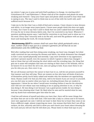 57
my sisters I urge you to pray and seek God’s guidance to change, try starting with I
Corinthians 6 & 7 and Ephesians 5. Please read all of the chapters and please do some
studying and research – keep your heart open and please allow yourself to hear what God
is saying to you. The way I used to think was so out of line with the Lord’s will, and I
suffered much because of it.
I take joy in the fact that I am a child of God and a woman. I have chosen to wear dresses
and skirts, to no longer wear jeans/pants. I know some people think this does not apply
to today, but I have to say that I used to think that too until I asked God and asked Him
if it was for me to wear dresses/skirts only, that I be convicted in my heart. Whenever I
question anything anyone says, I ask God for conviction in my heart and to show me it in
the word. Every time I sincerely seek to do His will, and seek His guidance with an open
heart and wanting the truth, He reveals himself.
Deuteronomy 22:5The woman shall not wear that which pertaineth unto a
man, neither shall a man put on a woman's garment: for all that do so are
abomination unto the LORD thy God.
Well after reading that and then doing some studying, my heart was changed, but what
really convicted me was wearing the dresses and skirts, my whole demeanor has changed
in how I carry myself physically and mentally. I pay more attention to my appearance,
and how I present myself, even the manner in which I speak to others has changed. I
look at those that are still wearing the short skirts and the revealing tops, the thing that
gets me is some will complain that men are staring at their chest or the behinds, well to
be honest if it is out there for all to see, men are going to look. If you want them to see
you for who you are, then cover it up.
We are all-human and have the nature to have lust in us, well do not present yourself in
that manner and they will stop. There are women on line who have all kinds of pictures
of themselves pretty much booty naked and wonder why the weirdoes are approaching
them. Humm could it be that you feel sexy, well to be honest if you are secure in yourself,
you can feel sexy no matter what you have on, including dresses that are modest in
appearance. I know for me when I would wear revealing clothes it was for the attention
and I did not care whose man was looking at me or paying attention to me, or why he
was doing it. He was doing it not because I am a good person inside; he was doing it
because I was showing what I had. He liked what he saw and he wanted what he saw,
and my dumb butt sometimes gave him what he saw.
I had low self esteem of myself and when you have that, there will be some things that
are done that are not in line with God. I feel more like a lady in a dress and to be honest,
nicer men approach me now; I still do not want to date them but at least they come at me
from a different angle, almost respecting me more. Any woman that feels that I am off my
rockers, do this, sincerely ask God to show you and convict your heart about dressing for
the Lord and you will see that He will show you. Please listen to what God says to you
 