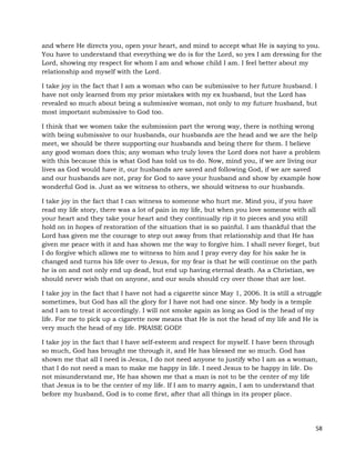 58
and where He directs you, open your heart, and mind to accept what He is saying to you.
You have to understand that everything we do is for the Lord, so yes I am dressing for the
Lord, showing my respect for whom I am and whose child I am. I feel better about my
relationship and myself with the Lord.
I take joy in the fact that I am a woman who can be submissive to her future husband. I
have not only learned from my prior mistakes with my ex husband, but the Lord has
revealed so much about being a submissive woman, not only to my future husband, but
most important submissive to God too.
I think that we women take the submission part the wrong way, there is nothing wrong
with being submissive to our husbands, our husbands are the head and we are the help
meet, we should be there supporting our husbands and being there for them. I believe
any good woman does this; any woman who truly loves the Lord does not have a problem
with this because this is what God has told us to do. Now, mind you, if we are living our
lives as God would have it, our husbands are saved and following God, if we are saved
and our husbands are not, pray for God to save your husband and show by example how
wonderful God is. Just as we witness to others, we should witness to our husbands.
I take joy in the fact that I can witness to someone who hurt me. Mind you, if you have
read my life story, there was a lot of pain in my life, but when you love someone with all
your heart and they take your heart and they continually rip it to pieces and you still
hold on in hopes of restoration of the situation that is so painful. I am thankful that the
Lord has given me the courage to step out away from that relationship and that He has
given me peace with it and has shown me the way to forgive him. I shall never forget, but
I do forgive which allows me to witness to him and I pray every day for his sake he is
changed and turns his life over to Jesus, for my fear is that he will continue on the path
he is on and not only end up dead, but end up having eternal death. As a Christian, we
should never wish that on anyone, and our souls should cry over those that are lost.
I take joy in the fact that I have not had a cigarette since May 1, 2006. It is still a struggle
sometimes, but God has all the glory for I have not had one since. My body is a temple
and I am to treat it accordingly. I will not smoke again as long as God is the head of my
life. For me to pick up a cigarette now means that He is not the head of my life and He is
very much the head of my life. PRAISE GOD!
I take joy in the fact that I have self-esteem and respect for myself. I have been through
so much, God has brought me through it, and He has blessed me so much. God has
shown me that all I need is Jesus, I do not need anyone to justify who I am as a woman,
that I do not need a man to make me happy in life. I need Jesus to be happy in life. Do
not misunderstand me, He has shown me that a man is not to be the center of my life
that Jesus is to be the center of my life. If I am to marry again, I am to understand that
before my husband, God is to come first, after that all things in its proper place.
 