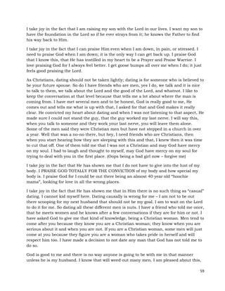 59
I take joy in the fact that I am raising my son with the Lord in our lives. I want my son to
have the foundation in the Lord so if he ever strays from it; he knows the Father to find
his way back to Him.
I take joy in the fact that I can praise Him even when I am down, in pain, or stressed. I
need to praise God when I am down; it is the only way I can get back up. I praise God
that I know this, that He has instilled in my heart to be a Prayer and Praise Warrior. I
love praising God for I always feel better. I get goose bumps all over me when I do; it just
feels good praising the Lord.
As Christians, dating should not be taken lightly; dating is for someone who is believed to
be your future spouse. So do I have friends who are men, yes I do, we talk and it is nice
to talk to them, we talk about the Lord and the good of the Lord, and whatnot. I like to
keep the conversation at that level because that tells me a lot about where the man is
coming from. I have met several men and to be honest, God is really good to me, He
comes out and tells me what is up with that, I asked for that and God makes it really
clear. He convicted my heart about dating and when I was not listening to that aspect, He
made sure I could not stand the guy, that the guy worked my last nerve. I will say this,
when you talk to someone and they work your last nerve, you will leave them alone.
Some of the men said they were Christian men but have not stepped in a church in over
a year. Well that was a no-no there, but hey, I need friends who are Christians, then
when you start hearing how they are sleeping with this and that, I knew then it was time
to cut that off. One of them told me that I was not a Christian and may God have mercy
on my soul. I had to laugh and thought to myself, may God have mercy on my soul for
trying to deal with you in the first place. (Oops being a bad girl now – forgive me)
I take joy in the fact that He has shown me that I do not have to give into the lust of my
body. I PRAISE GOD TOTALLY FOR THE CONVICTION of my body and how special my
body is. I praise God for I could be out there being an almost 40 year old “hoochie
mama”, looking for love in all the wrong places.
I take joy in the fact that He has shown me that in Him there is no such thing as “casual”
dating. I cannot kid myself here. Dating causally is wrong for me – I am not to be out
there scooping for my next husband that should not be my goal. I am to wait on the Lord
to do it for me. So dating all these different men is nuts. I have a friend who told me once,
that he meets women and he knows after a few conversations if they are for him or not. I
have asked God to give me that kind of knowledge, being a Christian woman. Men tend to
come after you because they know you are a Christian woman; they know when you are
serious about it and when you are not. If you are a Christian woman, some men will just
come at you because they figure you are a woman who takes pride in herself and will
respect him too. I have made a decision to not date any man that God has not told me to
do so.
God is good to me and there is no way anyone is going to be with me in that manner
unless he is my husband. I know that will weed out many men. I am pleased about this,
 