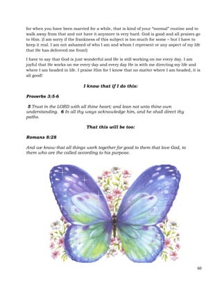 60
for when you have been married for a while, that is kind of your “normal” routine and to
walk away from that and not have it anymore is very hard. God is good and all praises go
to Him. (I am sorry if the frankness of this subject is too much for some – but I have to
keep it real. I am not ashamed of who I am and whom I represent or any aspect of my life
that He has delivered me from!)
I have to say that God is just wonderful and He is still working on me every day. I am
joyful that He works on me every day and every day He is with me directing my life and
where I am headed in life. I praise Him for I know that no matter where I am headed, it is
all good!
I know that if I do this:
Proverbs 3:5-6
5 Trust in the LORD with all thine heart; and lean not unto thine own
understanding. 6 In all thy ways acknowledge him, and he shall direct thy
paths.
That this will be too:
Romans 8:28
And we know that all things work together for good to them that love God, to
them who are the called according to his purpose.
 