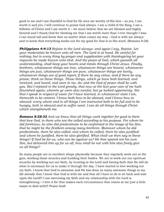 63
good to me and I am thankful to God for He sees me worthy of His love – so yes, I am
worth it and yes, I will continue to praise God always. I am a child of the King, I am a
follower of Christ and I am worth it – we must believe that we are blessed and highly
favored and I thank God for showing me that I am worth more than I ever thought I was.
I can stand tall and know that no matter what comes my way – God is with me always
and to know that everything works out for my good for that is in His word. (Romans 8:28)
Philippians 4:4:13 Rejoice in the Lord always: and again I say, Rejoice. Let
your moderation be known unto all men. The Lord is at hand. Be careful for
nothing; but in every thing by prayer and supplication with thanksgiving let your
requests be made known unto God. And the peace of God, which passeth all
understanding, shall keep your hearts and minds through Christ Jesus. Finally,
brethren, whatsoever things are true, whatsoever things are honest, whatsoever
things are just, whatsoever things are pure, whatsoever things are lovely,
whatsoever things are of good report; if there be any virtue, and if there be any
praise, think on these things. Those things, which ye have both learned, and
received, and heard, and seen in me, do: and the God of peace shall be with
you. But I rejoiced in the Lord greatly, that now at the last your care of me hath
flourished again; wherein ye were also careful, but ye lacked opportunity. Not
that I speak in respect of want: for I have learned, in whatsoever state I am,
therewith to be content. I know both how to be abased, and I know how to
abound: every where and in all things I am instructed both to be full and to be
hungry, both to abound and to suffer need. I can do all things through Christ
which strengtheneth me.
Romans 8:28-32 And we know that all things work together for good to them
that love God, to them who are the called according to his purpose. For whom he
did foreknow, he also did predestinate to be conformed to the image of his Son,
that he might be the firstborn among many brethren. Moreover whom he did
predestinate, them he also called: and whom he called, them he also justified:
and whom he justified, them he also glorified. What shall we then say to these
things? If God be for us, who can be against us? He that spared not his own
Son, but delivered him up for us all, how shall he not with him also freely give
us all things?
So many people are in excellent shape physically because they regularly work out at the
gym, working those muscles and building their bodies. We are to work out our spiritual
muscles by working out our faith, by trusting in the Lord and having faith that He will do
what is necessary for us to make it through the day. I have started to love working out
my faith. I know that God is awesome and He has done so many awesome things in my
life already that I know that God is with me and that all I have to do is sit back and wait
upon the Lord!!! I am exercising my faith and my relationship with the Lord is
strengthening – I love it for that makes each circumstance that comes at me just a little
easier to deal with!!! Praise God!
 