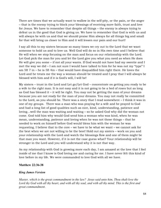 64
There are times that we actually want to wallow in the self-pity, or the pain, or the anger
– that is the enemy trying to block your blessings of receiving more faith, trust and love
for Jesus. We have to remember that despite all things – the enemy is always trying to
defeat us in the good that God is giving us. We have to remember that God is with us and
will always be with us and that we should praise Him always for all things big and small
for that will bring us closer to Him and it will lessen our pain and our hurt!
I say all this to my sisters because so many times we cry out to the Lord that we want
someone to hold us and to love us. Well God will do so in His own time and I believe that
He will when we stop focusing on the man and focus on our relationship with the Lord.
Let God pick the man for you and let the Lord give you what you need as when He does
He will give you some – if not all your wants. If God would not have had my sweetie and I
met the way we did – I am not sure I would have talked to him for he was not my “type” I
am 5ft 7 in – he is 5ft 4in – that would have disqualified him right there. He loves the
Lord and he treats me the way a woman should be treated and I pray that I will always be
blessed with him and if it is God’s will, I will be!
My sisters – trust in the Lord and Let go/Let God – concentrate on getting you ready to be
a wife to the right man. It is not easy and it is not going to be a bed of roses but as long
as God has blessed it – it will be right. You may not be getting the man of your dreams
because you are not ready for the man of your dreams. You may not really be committed
to the Lord, as you should be. There was a story that I read somewhere – I think it was in
one of my groups. There was a man who was praying for a wife and he prayed to God
and had a long list of good qualities such as nice, kind, understanding, patience and
loving…well the man was waiting and waiting – so he asked God why did the woman not
come. God told him why would God send him a woman who was kind, when he was
mean, understanding, patience and loving when he was not those things – that he
needed to work on himself before God would bless him with the woman he was
requesting. I believe that to the core – we have to be what we want – we cannot ask for
the best when we are not willing to be the best! Hold out my sisters – work on you and
your relationship with the Lord and watch the blessings flow and one of them might be
that man you want. However, if it is not the case guess what? Your relationship will be
stronger in the Lord and you will understand why it is not that way.
As my relationship with God is growing more each day, I am amazed at the love that I feel
inside of me that I know is God loving me and caring for me. I have never felt this kind of
love before in my life. We were commanded to love God with all we have.
Matthew 22:36-38
King James Version
Master, which is the great commandment in the law? Jesus said unto him, Thou shalt love the
Lord thy God with all thy heart, and with all thy soul, and with all thy mind. This is the first and
great commandment.
 
