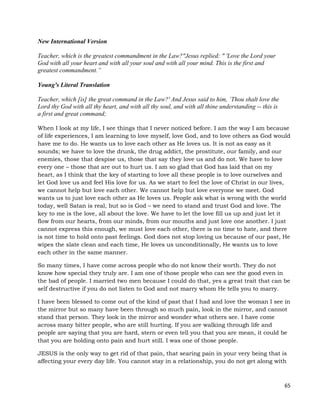 65
New International Version
Teacher, which is the greatest commandment in the Law?"Jesus replied: " 'Love the Lord your
God with all your heart and with all your soul and with all your mind. This is the first and
greatest commandment.”
Young's Literal Translation
Teacher, which [is] the great command in the Law?' And Jesus said to him, `Thou shalt love the
Lord thy God with all thy heart, and with all thy soul, and with all thine understanding -- this is
a first and great command;
When I look at my life, I see things that I never noticed before. I am the way I am because
of life experiences, I am learning to love myself, love God, and to love others as God would
have me to do. He wants us to love each other as He loves us. It is not as easy as it
sounds; we have to love the drunk, the drug addict, the prostitute, our family, and our
enemies, those that despise us, those that say they love us and do not. We have to love
every one – those that are out to hurt us. I am so glad that God has laid that on my
heart, as I think that the key of starting to love all these people is to love ourselves and
let God love us and feel His love for us. As we start to feel the love of Christ in our lives,
we cannot help but love each other. We cannot help but love everyone we meet. God
wants us to just love each other as He loves us. People ask what is wrong with the world
today, well Satan is real, but so is God – we need to stand and trust God and love. The
key to me is the love, all about the love. We have to let the love fill us up and just let it
flow from our hearts, from our minds, from our mouths and just love one another. I just
cannot express this enough, we must love each other, there is no time to hate, and there
is not time to hold onto past feelings. God does not stop loving us because of our past, He
wipes the slate clean and each time, He loves us unconditionally, He wants us to love
each other in the same manner.
So many times, I have come across people who do not know their worth. They do not
know how special they truly are. I am one of those people who can see the good even in
the bad of people. I married two men because I could do that, yes a great trait that can be
self destructive if you do not listen to God and not marry whom He tells you to marry.
I have been blessed to come out of the kind of past that I had and love the woman I see in
the mirror but so many have been through so much pain, look in the mirror, and cannot
stand that person. They look in the mirror and wonder what others see. I have come
across many bitter people, who are still hurting. If you are walking through life and
people are saying that you are hard, stern or even tell you that you are mean, it could be
that you are holding onto pain and hurt still. I was one of those people.
JESUS is the only way to get rid of that pain, that searing pain in your very being that is
affecting your every day life. You cannot stay in a relationship, you do not get along with
 