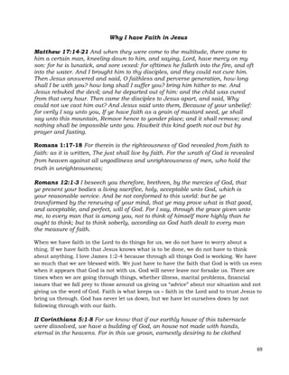 69
Why I have Faith in Jesus
Matthew 17:14-21 And when they were come to the multitude, there came to
him a certain man, kneeling down to him, and saying, Lord, have mercy on my
son: for he is lunatick, and sore vexed: for ofttimes he falleth into the fire, and oft
into the water. And I brought him to thy disciples, and they could not cure him.
Then Jesus answered and said, O faithless and perverse generation, how long
shall I be with you? how long shall I suffer you? bring him hither to me. And
Jesus rebuked the devil; and he departed out of him: and the child was cured
from that very hour. Then came the disciples to Jesus apart, and said, Why
could not we cast him out? And Jesus said unto them, Because of your unbelief:
for verily I say unto you, If ye have faith as a grain of mustard seed, ye shall
say unto this mountain, Remove hence to yonder place; and it shall remove; and
nothing shall be impossible unto you. Howbeit this kind goeth not out but by
prayer and fasting.
Romans 1:17-18 For therein is the righteousness of God revealed from faith to
faith: as it is written, The just shall live by faith. For the wrath of God is revealed
from heaven against all ungodliness and unrighteousness of men, who hold the
truth in unrighteousness;
Romans 12:1-3 I beseech you therefore, brethren, by the mercies of God, that
ye present your bodies a living sacrifice, holy, acceptable unto God, which is
your reasonable service. And be not conformed to this world: but be ye
transformed by the renewing of your mind, that ye may prove what is that good,
and acceptable, and perfect, will of God. For I say, through the grace given unto
me, to every man that is among you, not to think of himself more highly than he
ought to think; but to think soberly, according as God hath dealt to every man
the measure of faith.
When we have faith in the Lord to do things for us, we do not have to worry about a
thing. If we have faith that Jesus knows what is to be done, we do not have to think
about anything. I love James 1:2-4 because through all things God is working. We have
so much that we are blessed with. We just have to have the faith that God is with us even
when it appears that God is not with us. God will never leave nor forsake us. There are
times when we are going through things, whether illness, marital problems, financial
issues that we fall prey to those around us giving us “advice” about our situation and not
giving us the word of God. Faith is what keeps us – faith in the Lord and to trust Jesus to
bring us through. God has never let us down, but we have let ourselves down by not
following through with our faith.
II Corinthians 5:1-8 For we know that if our earthly house of this tabernacle
were dissolved, we have a building of God, an house not made with hands,
eternal in the heavens. For in this we groan, earnestly desiring to be clothed
 