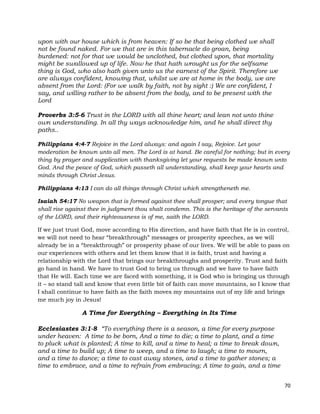 70
upon with our house which is from heaven: If so be that being clothed we shall
not be found naked. For we that are in this tabernacle do groan, being
burdened: not for that we would be unclothed, but clothed upon, that mortality
might be swallowed up of life. Now he that hath wrought us for the selfsame
thing is God, who also hath given unto us the earnest of the Spirit. Therefore we
are always confident, knowing that, whilst we are at home in the body, we are
absent from the Lord: (For we walk by faith, not by sight :) We are confident, I
say, and willing rather to be absent from the body, and to be present with the
Lord
Proverbs 3:5-6 Trust in the LORD with all thine heart; and lean not unto thine
own understanding. In all thy ways acknowledge him, and he shall direct thy
paths..
Philippians 4:4-7 Rejoice in the Lord always: and again I say, Rejoice. Let your
moderation be known unto all men. The Lord is at hand. Be careful for nothing; but in every
thing by prayer and supplication with thanksgiving let your requests be made known unto
God. And the peace of God, which passeth all understanding, shall keep your hearts and
minds through Christ Jesus.
Philippians 4:13 I can do all things through Christ which strengtheneth me.
Isaiah 54:17 No weapon that is formed against thee shall prosper; and every tongue that
shall rise against thee in judgment thou shalt condemn. This is the heritage of the servants
of the LORD, and their righteousness is of me, saith the LORD.
If we just trust God, move according to His direction, and have faith that He is in control,
we will not need to hear “breakthrough” messages or prosperity speeches, as we will
already be in a “breakthrough” or prosperity phase of our lives. We will be able to pass on
our experiences with others and let them know that it is faith, trust and having a
relationship with the Lord that brings our breakthroughs and prosperity. Trust and faith
go hand in hand. We have to trust God to bring us through and we have to have faith
that He will. Each time we are faced with something, it is God who is bringing us through
it – so stand tall and know that even little bit of faith can move mountains, so I know that
I shall continue to have faith as the faith moves my mountains out of my life and brings
me much joy in Jesus!
A Time for Everything – Everything in Its Time
Ecclesiastes 3:1-8 “To everything there is a season, a time for every purpose
under heaven: A time to be born, And a time to die; a time to plant, and a time
to pluck what is planted; A time to kill, and a time to heal; a time to break down,
and a time to build up; A time to weep, and a time to laugh; a time to mourn,
and a time to dance; a time to cast away stones, and a time to gather stones; a
time to embrace, and a time to refrain from embracing; A time to gain, and a time
 