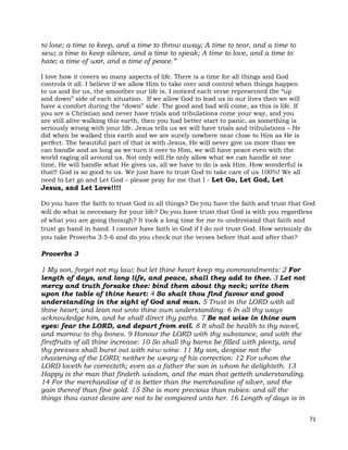 71
to lose; a time to keep, and a time to throw away; A time to tear, and a time to
sew; a time to keep silence, and a time to speak; A time to love, and a time to
hate; a time of war, and a time of peace.”
I love how it covers so many aspects of life. There is a time for all things and God
controls it all. I believe if we allow Him to take over and control when things happen
to us and for us, the smoother our life is. I noticed each verse represented the “up
and down” side of each situation. If we allow God to lead us in our lives then we will
have a comfort during the “down” side. The good and bad will come, as this is life. If
you are a Christian and never have trials and tribulations come your way, and you
are still alive walking this earth, then you had better start to panic, as something is
seriously wrong with your life. Jesus tells us we will have trials and tribulations – He
did when he walked this earth and we are surely nowhere near close to Him as He is
perfect. The beautiful part of that is with Jesus, He will never give us more than we
can handle and as long as we turn it over to Him, we will have peace even with the
world raging all around us. Not only will He only allow what we can handle at one
time, He will handle what He gives us, all we have to do is ask Him. How wonderful is
that!! God is so good to us. We just have to trust God to take care of us 100%! We all
need to Let go and Let God – please pray for me that I - Let Go, Let God, Let
Jesus, and Let Love!!!!
Do you have the faith to trust God in all things? Do you have the faith and trust that God
will do what is necessary for your life? Do you have trust that God is with you regardless
of what you are going through? It took a long time for me to understand that faith and
trust go hand in hand. I cannot have faith in God if I do not trust God. How seriously do
you take Proverbs 3:5-6 and do you check out the verses before that and after that?
Proverbs 3
1 My son, forget not my law; but let thine heart keep my commandments: 2 For
length of days, and long life, and peace, shall they add to thee. 3 Let not
mercy and truth forsake thee: bind them about thy neck; write them
upon the table of thine heart: 4 So shalt thou find favour and good
understanding in the sight of God and man. 5 Trust in the LORD with all
thine heart; and lean not unto thine own understanding. 6 In all thy ways
acknowledge him, and he shall direct thy paths. 7 Be not wise in thine own
eyes: fear the LORD, and depart from evil. 8 It shall be health to thy navel,
and marrow to thy bones. 9 Honour the LORD with thy substance, and with the
firstfruits of all thine increase: 10 So shall thy barns be filled with plenty, and
thy presses shall burst out with new wine. 11 My son, despise not the
chastening of the LORD; neither be weary of his correction: 12 For whom the
LORD loveth he correcteth; even as a father the son in whom he delighteth. 13
Happy is the man that findeth wisdom, and the man that getteth understanding.
14 For the merchandise of it is better than the merchandise of silver, and the
gain thereof than fine gold. 15 She is more precious than rubies: and all the
things thou canst desire are not to be compared unto her. 16 Length of days is in
 