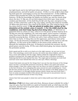 72
her right hand; and in her left hand riches and honour. 17 Her ways are ways
of pleasantness, and all her paths are peace. 18 She is a tree of life to them that
lay hold upon her: and happy is every one that retaineth her. 19 The LORD by
wisdom hath founded the earth; by understanding hath he established the
heavens. 20 By his knowledge the depths are broken up, and the clouds drop
down the dew. 21 My son, let not them depart from thine eyes: keep sound
wisdom and discretion: 22 So shall they be life unto thy soul, and grace to thy
neck. 23 Then shalt thou walk in thy way safely, and thy foot shall not stumble.
24 When thou liest down, thou shalt not be afraid: yea, thou shalt lie down, and
thy sleep shall be sweet. 25 Be not afraid of sudden fear, neither of the
desolation of the wicked, when it cometh. 26 For the LORD shall be thy
confidence, and shall keep thy foot from being taken. 27 Withhold not
good from them to whom it is due, when it is in the power of thine hand to do it.
28 Say not unto thy neighbour, Go, and come again, and to morrow I will give;
when thou hast it by thee. 29 Devise not evil against thy neighbour, seeing he
dwelleth securely by thee. 30 Strive not with a man without cause, if he have
done thee no harm. 31 Envy thou not the oppressor, and choose none of his
ways. 32 For the froward is abomination to the LORD: but his secret is with the
righteous. 33 The curse of the LORD is in the house of the wicked: but he
blesseth the habitation of the just. 34 Surely he scorneth the scorners: but he
giveth grace unto the lowly. 35 The wise shall inherit glory: but shame shall be
the promotion of fools.
God is good and He is with us to lead us in the right manner, we are just to trust
Him. I was watching a movie with my son, the movie was about Gideon, and there
was a scene with Gideon and the angel. Gideon asked the angel did he have a
problem trusting God, the angel said that he did not have a problem trusting or
believing God for he sees God all the time. The angel said as humans we trust God
and have never have beheld Him with our own eyes. What a blessing!
I know God exists not just for the things that I can see but also because of the things
that I can feel. I can feel His presences around me. When I am upset and cannot
think straight, I have felt a peace come over me that is so hard to explain, to me that
is the love of Jesus, He is wrapping His arms around me and comforting me. I have
felt the love of God on my life, my entire life. His very words in the Bible speak to my
heart, sometimes it is through another person whom I know was sent from God. I
have on some occasions wonder if the person who was just in my presence was an
angel or God himself because of their very being.
I know that God uses people to show love and to help instill more faith and trust in
Him.
Matthew 17:20 And Jesus said unto them, Because of your unbelief: for verily I
say unto you, If ye have faith as a grain of mustard seed, ye shall say unto this
mountain, Remove hence to yonder place; and it shall remove; and nothing shall
be impossible unto you.
 