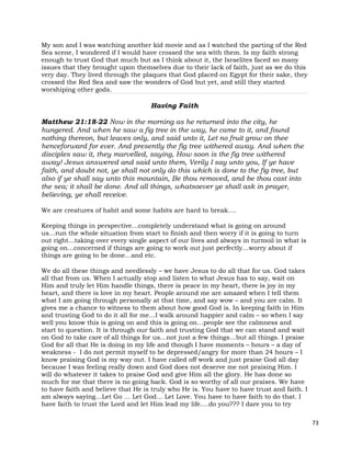 73
My son and I was watching another kid movie and as I watched the parting of the Red
Sea scene, I wondered if I would have crossed the sea with them. Is my faith strong
enough to trust God that much but as I think about it, the Israelites faced so many
issues that they brought upon themselves due to their lack of faith, just as we do this
very day. They lived through the plaques that God placed on Egypt for their sake, they
crossed the Red Sea and saw the wonders of God but yet, and still they started
worshiping other gods.
Having Faith
Matthew 21:18-22 Now in the morning as he returned into the city, he
hungered. And when he saw a fig tree in the way, he came to it, and found
nothing thereon, but leaves only, and said unto it, Let no fruit grow on thee
henceforward for ever. And presently the fig tree withered away. And when the
disciples saw it, they marvelled, saying, How soon is the fig tree withered
away! Jesus answered and said unto them, Verily I say unto you, If ye have
faith, and doubt not, ye shall not only do this which is done to the fig tree, but
also if ye shall say unto this mountain, Be thou removed, and be thou cast into
the sea; it shall be done. And all things, whatsoever ye shall ask in prayer,
believing, ye shall receive.
We are creatures of habit and some habits are hard to break….
Keeping things in perspective…completely understand what is going on around
us…run the whole situation from start to finish and then worry if it is going to turn
out right…taking over every single aspect of our lives and always in turmoil in what is
going on…concerned if things are going to work out just perfectly…worry about if
things are going to be done…and etc.
We do all these things and needlessly – we have Jesus to do all that for us. God takes
all that from us. When I actually stop and listen to what Jesus has to say, wait on
Him and truly let Him handle things, there is peace in my heart, there is joy in my
heart, and there is love in my heart. People around me are amazed when I tell them
what I am going through personally at that time, and say wow – and you are calm. It
gives me a chance to witness to them about how good God is. In keeping faith in Him
and trusting God to do it all for me…I walk around happier and calm – so when I say
well you know this is going on and this is going on…people see the calmness and
start to question. It is through our faith and trusting God that we can stand and wait
on God to take care of all things for us…not just a few things…but all things. I praise
God for all that He is doing in my life and though I have moments – hours – a day of
weakness - I do not permit myself to be depressed/angry for more than 24 hours – I
know praising God is my way out. I have called off work and just praise God all day
because I was feeling really down and God does not deserve me not praising Him. I
will do whatever it takes to praise God and give Him all the glory. He has done so
much for me that there is no going back. God is so worthy of all our praises. We have
to have faith and believe that He is truly who He is. You have to have trust and faith. I
am always saying…Let Go … Let God… Let Love. You have to have faith to do that. I
have faith to trust the Lord and let Him lead my life….do you??? I dare you to try
 
