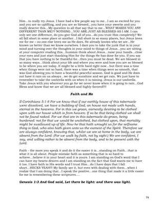 74
Him…to really try Jesus. I have had a few people say to me…I am so excited for you
and you are so uplifting, and you are so blessed…you have your sweetie and you
really deserve this…My question to all that say that to me…WHAT MAKES YOU ANY
DIFFERENT THAN ME?? NOTHING…YOU ARE JUST AS BLESSED AS I AM. I can
only see one difference, do you give God all of you…do you trust Him completely? We
all fall short in some place or another…I fall short in so many places, but Jesus loves
me for me – no one else loves me as He does. He already knows who we are…He
knows us better than we know ourselves. I dare you to take the junk that is in your
mind and turning over the thoughts in your mind to things of Jesus…you are sitting
at your computer reading this…hummm think about Jesus…raise your hands...close
your eyes and just start thanking Him for the things He has done for you. If you say
that you have nothing to be thankful for...then you must be dead. We are blessed in
so many ways…think about your life and where you were and how you are so blessed
to be where you are today. It might be a little hard right now…but there was a time
when things were not so hard, there was a time when things were so smooth, that
was God allowing you to have a beautiful peaceful season. God is good and He does
not have it rain on us always…we do get sunshine and we get rain. We just have to
remember to take the umbrella with us when it is raining. Jesus is our umbrella.
Take Jesus with you wherever you go for we never know when it is going to rain…God
Bless and know that we are all blessed and highly favored!!!!
Faith and Me
II Corinthians 5:1-8 For we know that if our earthly house of this tabernacle
were dissolved, we have a building of God, an house not made with hands,
eternal in the heavens. For in this we groan, earnestly desiring to be clothed
upon with our house which is from heaven: If so be that being clothed we shall
not be found naked. For we that are in this tabernacle do groan, being
burdened: not for that we would be unclothed, but clothed upon, that mortality
might be swallowed up of life. Now he that hath wrought us for the selfsame
thing is God, who also hath given unto us the earnest of the Spirit. Therefore we
are always confident, knowing that, whilst we are at home in the body, we are
absent from the Lord: (For we walk by faith, not by sight:) We are confident, I
say, and willing rather to be absent from the body, and to be present with the
Lord.
Faith - the more you speak it and do it the easier it is…standing on Faith…that is
what it is all about. People mistake faith as something that is so hard to
achieve…believe it in your heart and it is yours. I am standing on God’s word that I
can have my hearts desires and I am standing on the fact that God wants me to have
it too. I have faith in His words and I trust Him…do I have days that I fall
short…HECKS YEAH!!! My family see it, but even with dealing with them…when I
realize that I am doing that…I speak the positive…one thing that made it a little easier
for me is remembering these scriptures….
Genesis 1:3 And God said, Let there be light: and there was light.
 