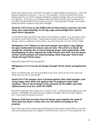 75
What that means to me is God has the power to speak things into existence…since He
speaks things into existence…I can too. For example…if you sit around the house
feeling sorry for yourself or saying nothing but negative things, then you are going to
feel negative…if you put your feelings aside and praise God for what is going on in
your life, thanking Him for His mercy and grace…saying positive things…your whole
mood and whole outlook at that time changes.
Proverbs 3:5-6 Trust in the LORD with all thine heart; and lean not unto
thine own understanding. In all thy ways acknowledge him, and he
shall direct thy paths.
I trust God to lead and direct my steps and not doing it myself…it is not always easy,
but when I do let Him do this…I have peace and joy in my heart!!!! When God is in
charge…there is nothing to worry about…our best interests is at the center of Him.
Philippians 4:4-7 Rejoice in the Lord always: and again I say, Rejoice.
Let your moderation be known unto all men. The Lord is at hand. Be
careful for nothing; but in every thing by prayer and supplication with
thanksgiving let your requests be made known unto God. And the peace
of God, which passeth all understanding, shall keep your hearts and
minds through Christ Jesus.
Rejoice!!!!!! Rejoice!!!!!! Be thankful!!!!!
Philippians 4:13 I can do all things through Christ which strengtheneth
me.
There is nothing that can not be handled if you trust Jesus in your ever step and
know that you can do anything!!!
Isaiah 54:17 No weapon that is formed against thee shall prosper; and
every tongue that shall rise against thee in judgment thou shalt
condemn. This is the heritage of the servants of the LORD, and their
righteousness is of me, saith the LORD.
No matter what life tries to give you or throw at you – nothing formed against you will
prosper…NOTHING. So even your own negative thoughts will not prosper against
you…trust God and praise the Lord.
Romans 8:28 And we know that all things work together for good to
them that love God, to them who are the called according to his
purpose.
Even when we do not understand something and even when it looks like it is so dark
and every thing around us is negative, God will work it out for it to be positive for us.
 