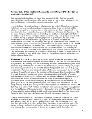 76
Romans 8:31 What shall we then say to these things? If God be for us,
who can be against us?
God has our back, God has our front, God has our left side, God has our right
side….God has everything covered for us…to whom are we to fear – what are we to
fear…nothing can come against us and work against us!!!!
I trust God and His word and that is what gets me through!!!! I have learned to say
Hallelujah anyhow when I am going through something. If you speak it, it will be –
whether it is negative or positive, that is why when you get down on yourself; you
have to realize that you are hurting yourself and your outlook on life. Trust me, I do
the same thing and I have someone reminding me and I pass it along too so that we
are all lifted up in Jesus. I love you all and there is no way I am going to heaven and
at least do not try to give you encouraging words to go with me. We have to be
determined no matter what comes up against us in this life - we need the
determination that we do not have to go through the bad times without comfort and
peace. God will give it to you and you just have to ask for it and believe it AND SPEAK
IT. The more you speak it the easier it gets…your mood improves. I wake up every
morning praising God and thanking Him…on the days that I do that and not just
jump out of the bed…I am good to go. On the days that I do not…I do not feel well or
I am sluggish all day or I am just out of sorts. I am here to make a promise to you…if
you try it and give it your whole heart doing it…you will see that you will start to feel
so much better. Trust Him.
1Timothy 6:1-10 1 Let as many servants as are under the yoke count their
own masters worthy of all honour, that the name of God and his doctrine be not
blasphemed. 2 And they that have believing masters, let them not despise them,
because they are brethren; but rather do them service, because they are faithful
and beloved, partakers of the benefit. These things teach and exhort. 3 If any
man teach otherwise, and consent not to wholesome words, even the words of
our Lord Jesus Christ, and to the doctrine which is according to godliness; 4 He
is proud, knowing nothing, but doting about questions and strifes of words,
whereof cometh envy, strife, railings, evil surmisings, 5 Perverse disputings of
men of corrupt minds, and destitute of the truth, supposing that gain is
godliness: from such withdraw thyself. 6 But godliness with contentment is
great gain. 7 For we brought nothing into this world, and it is certain we can
carry nothing out. 8 And having food and raiment let us be therewith content. 9
But they that will be rich fall into temptation and a snare, and into many foolish
and hurtful lusts, which drown men in destruction and perdition.10 For the love
of money is the root of all evil: which while some coveted after, they have erred
from the faith, and pierced themselves through with many sorrows.
I have a habit of saying, “if I can make it to payday, things will be better” or “things
would be so much better if I have this or that.” We forget to be content in our lives
with what we have. We are always looking to the future for things to be better, not
that they will not be better, but we lose focus on today – living for Christ today. We
should be happy and content with what we have presently, just because it is not a
new blessing does not mean that it should not be appreciated. None of us are
 