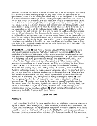 77
promised tomorrow, but we live our lives for tomorrow, or we are living our lives in the
past. I have a habit of planning things out, my sister teases me because I am not
spontaneous, and if it is not in my plan for the day, it is not being done. I am learning
to be more spontaneous through Jesus. I am beginning to understand that I need to
live for Him today, not tomorrow, not next week, but today. I need to leave the future
in His hands. I am not saying that I am not going to save money or things like that,
but I am not going to look down the road and wonder where my life is going to be in 5
years. I am not going to worry about what the future holds, as I have Jesus and He is
my way maker, my all in all. He holds my future in His hands and all I have to do is
have faith in Him and let it go. I love God and He loves me and I need to stop holding
onto my life as I do and let Him direct me in the manner that I am to go. We hold on
so tight and then wonder why we do not see any major changes or see changes for the
good. We have to have faith that He is not only providing for today, but He will provide
for tomorrow and for eternity for us. I love it when I come to these understandings as
it motivates me to follow it. Just like everyone else, I have good and bad days in doing
what I am to do. I am glad that God is with me every day to help me. I have been truly
blessed and I am Highly Favored!!!!
1Timothy 6:11-21 11 But thou, O man of God, flee these things; and follow
after righteousness, godliness, faith, love, patience, meekness. 12 Fight the
good fight of faith, lay hold on eternal life, whereunto thou art also called, and
hast professed a good profession before many witnesses. 13 I give thee charge
in the sight of God, who quickeneth all things, and before Christ Jesus, who
before Pontius Pilate witnessed a good confession; 14 That thou keep this
commandment without spot, unrebukable, until the appearing of our Lord Jesus
Christ: 15 Which in his times he shall shew, who is the blessed and only
Potentate, the King of kings, and Lord of lords; 16 Who only hath immortality,
dwelling in the light which no man can approach unto; whom no man hath seen,
nor can see: to whom be honour and power everlasting. Amen. 17 Charge them
that are rich in this world, that they be not highminded, nor trust in uncertain
riches, but in the living God, who giveth us richly all things to enjoy; 18 That
they do good, that they be rich in good works, ready to distribute, willing to
communicate; 19 Laying up in store for themselves a good foundation against
the time to come, that they may lay hold on eternal life. 20 O Timothy, keep that
which is committed to thy trust, avoiding profane and vain babblings, and
oppositions of science falsely so called: 21 Which some professing have erred
concerning the faith. Grace be with thee. Amen.
Joy in the Lord
Psalm 30
1I will extol thee, O LORD; for thou hast lifted me up, and hast not made my foes to
rejoice over me. 2O LORD my God, I cried unto thee, and thou hast healed me. 3O
LORD, thou hast brought up my soul from the grave: thou hast kept me alive, that I
should not go down to the pit. 4Sing unto the LORD, O ye saints of his, and give
thanks at the remembrance of his holiness. 5For his anger endureth but a moment;
 