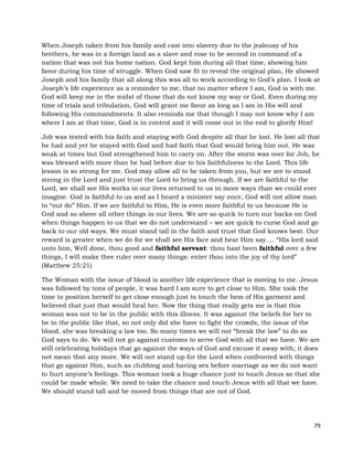 79
When Joseph taken from his family and cast into slavery due to the jealousy of his
brothers, he was in a foreign land as a slave and rose to be second in command of a
nation that was not his home nation. God kept him during all that time, showing him
favor during his time of struggle. When God saw fit to reveal the original plan, He showed
Joseph and his family that all along this was all to work according to God’s plan. I look at
Joseph’s life experience as a reminder to me, that no matter where I am, God is with me.
God will keep me in the midst of those that do not know my way or God. Even during my
time of trials and tribulation, God will grant me favor as long as I am in His will and
following His commandments. It also reminds me that though I may not know why I am
where I am at that time, God is in control and it will come out in the end to glorify Him!
Job was tested with his faith and staying with God despite all that he lost. He lost all that
he had and yet he stayed with God and had faith that God would bring him out. He was
weak at times but God strengthened him to carry on. After the storm was over for Job, he
was blessed with more than he had before due to his faithfulness to the Lord. This life
lesson is so strong for me. God may allow all to be taken from you, but we are to stand
strong in the Lord and just trust the Lord to bring us through. If we are faithful to the
Lord, we shall see His works in our lives returned to us in more ways than we could ever
imagine. God is faithful to us and as I heard a minister say once, God will not allow man
to “out do” Him. If we are faithful to Him, He is even more faithful to us because He is
God and so above all other things in our lives. We are so quick to turn our backs on God
when things happen to us that we do not understand – we are quick to curse God and go
back to our old ways. We must stand tall in the faith and trust that God knows best. Our
reward is greater when we do for we shall see His face and hear Him say…. “His lord said
unto him, Well done, thou good and faithful servant: thou hast been faithful over a few
things, I will make thee ruler over many things: enter thou into the joy of thy lord”
(Matthew 25:21)
The Woman with the issue of blood is another life experience that is moving to me. Jesus
was followed by tons of people, it was hard I am sure to get close to Him. She took the
time to position herself to get close enough just to touch the hem of His garment and
believed that just that would heal her. Now the thing that really gets me is that this
woman was not to be in the public with this illness. It was against the beliefs for her to
be in the public like that, so not only did she have to fight the crowds, the issue of the
blood, she was breaking a law too. So many times we will not “break the law” to do as
God says to do. We will not go against customs to serve God with all that we have. We are
still celebrating holidays that go against the ways of God and excuse it away with; it does
not mean that any more. We will not stand up for the Lord when confronted with things
that go against Him, such as clubbing and having sex before marriage as we do not want
to hurt anyone’s feelings. This woman took a huge chance just to touch Jesus so that she
could be made whole. We need to take the chance and touch Jesus with all that we have.
We should stand tall and be moved from things that are not of God.
 
