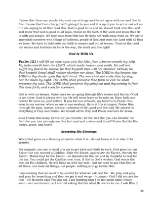 80
I know that there are people who read my writings and do not agree with me and that is
fine. I know that I am charged with giving it to you and it is up to you to act or not act on
it. I am saying to all that read this, God is good to us and we should hold onto the Lord
and know that God is good in all ways. Stand on the faith of the Lord and know that He
is with you always. We may walk from Him but He does not walk away from us. We are to
surround ourselves with things of holiness, people of God and trust the Lord with all that
we have. We have to hold onto our faith in season and out of season. Trust in the Lord
my sisters and brothers for He is the way, the truth and the light!
God Is With Us
Psalm 121 I will lift up mine eyes unto the hills, from whence cometh my help.
My help cometh from the LORD, which made heaven and earth. He will not
suffer thy foot to be moved: he that keepeth thee will not slumber. Behold, he
that keepeth Israel shall neither slumber nor sleep. The LORD is thy keeper: the
LORD is thy shade upon thy right hand. The sun shall not smite thee by day,
nor the moon by night. The LORD shall preserve thee from all evil: he shall
preserve thy soul. The LORD shall preserve thy going out and thy coming in from
this time forth, and even for evermore.
God is with us always. Sometimes we are going through life’s issues and feel as if God
is not there. God is always with us; He will never leave or forsake us. Have faith and
believe He loves us, just believe. If you feel out of touch, my belief is to Praise Him,
even in our sorrow, when we are at our weakest, He is at His strongest. Praise Him
through the pain, sorrow, silence, noisiness of life, good and the bad. My answer to
everything is Pray and Praise. We should all be Pray and Praise warriors for Jesus.
Just Thank Him today for the air you breathe, for the fact that you can breathe the
fact that you can not only see this but read and understand it too!! Praise God for His
mercy, grace, and love!!!
Accepting His Blessings
When God gives us a blessing no matter what it is - do not frown at it or take it for
granted.
For example, you are in need of a car to get back and forth to work, God gives you an
Escort but you wanted a Cadillac. Take the Escort, appreciate the Escort, cherish the
Escort, Thank God for the Escort - be thankful for the car and be thankful to God for
the car. You could get the Cadillac next time, if that is God's wishes. God wants the
best for His children, He will bless us with the best - but we need to put Him first at
all times, not material things, not people, nothing is to go before Him.
I am learning that we need to be careful for what we ask God for. We pray and pray
and pray for something and then we get it and we go - hummm - God I did not ask for
that - He in turns says Yes you did. I am learning that I do not know what I really
want - as I am human, so I started asking God for what He wants for me. I ask Him to
 