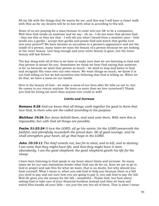 81
fill my life with the things that He wants for me, and this way I will have a closer walk
with Him as for my desires will be in line with what is according to His will.
Some of us are praying for a man/woman to come into our life to be a companion.
Well then God sends us someone and we say - oh no - I do not want that person God
- they are this or they are that - I will tell you what I heard from a minister once - God
sends you a gorilla - accept that gorilla and praise God and watch that gorilla turn
into your prince!!! We have become so accustom to a person’s appearance and not the
inside of a person, many times we miss the beauty of a person because we are looking
at the outer beauty. Live long enough and your outer beauty is gone, but the inner
beauty will last forever.
The key thing with all of this is we have to make sure that we are listening to God and
that person is meant for you. Sometimes we think we hear God saying that someone
is for us because we want that person so much – we need to stop and listen to God
and recognize His voice over our own voices. We want things so much, we know it is
not God telling us but we kid ourselves into believing that God is telling us. When we
do that, we have a mess on our hands.
Here is the beauty of God – we make a mess of our lives after He tells us not to, but
He comes to our rescue anyhow. He loves us more than we love ourselves!!! Thank
you God for loving me more than anyone ever could or will!!
Limits and Increase
Romans 8:28 And we know that all things work together for good to them that
love God, to them who are the called according to his purpose.
Matthew 19:26 But Jesus beheld them, and said unto them, With men this is
impossible; but with God all things are possible.
Psalm 31:23-24 O love the LORD, all ye his saints: for the LORD preserveth the
faithful, and plentifully rewardeth the proud doer. Be of good courage, and he
shall strengthen your heart, all ye that hope in the LORD.
John 10:10-11 The thief cometh not, but for to steal, and to kill, and to destroy:
I am come that they might have life, and that they might have it more
abundantly. I am the good shepherd: the good shepherd giveth his life for the
sheep.
I have been listening to God speak to my heart about limits and increase. So many
times we let our own limitations hinder what God can do for us. Sure we are to go to
God in prayer and ask Him for what we want, that is no doubt, but why should you
limit yourself. What I mean is, when you ask God to help you because there is a bill
you need to pay and not sure how you are going to pay it, you ask God to pay the bill.
Well He gives you the money for the bill – wonderful – Praise God, but how about
asking God to take care of your financial burdens instead and then sit back and
watch Him handle all your bills – not just the one but all of them. That is what I mean
 