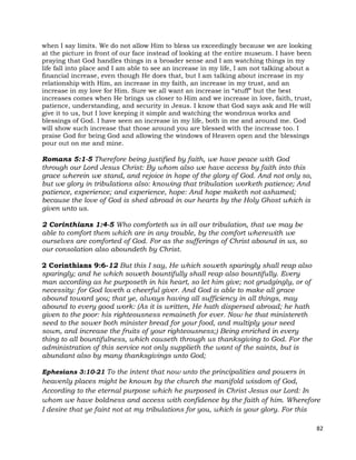 82
when I say limits. We do not allow Him to bless us exceedingly because we are looking
at the picture in front of our face instead of looking at the entire museum. I have been
praying that God handles things in a broader sense and I am watching things in my
life fall into place and I am able to see an increase in my life, I am not talking about a
financial increase, even though He does that, but I am talking about increase in my
relationship with Him, an increase in my faith, an increase in my trust, and an
increase in my love for Him. Sure we all want an increase in “stuff” but the best
increases comes when He brings us closer to Him and we increase in love, faith, trust,
patience, understanding, and security in Jesus. I know that God says ask and He will
give it to us, but I love keeping it simple and watching the wondrous works and
blessings of God. I have seen an increase in my life, both in me and around me. God
will show such increase that those around you are blessed with the increase too. I
praise God for being God and allowing the windows of Heaven open and the blessings
pour out on me and mine.
Romans 5:1-5 Therefore being justified by faith, we have peace with God
through our Lord Jesus Christ: By whom also we have access by faith into this
grace wherein we stand, and rejoice in hope of the glory of God. And not only so,
but we glory in tribulations also: knowing that tribulation worketh patience; And
patience, experience; and experience, hope: And hope maketh not ashamed;
because the love of God is shed abroad in our hearts by the Holy Ghost which is
given unto us.
2 Corinthians 1:4-5 Who comforteth us in all our tribulation, that we may be
able to comfort them which are in any trouble, by the comfort wherewith we
ourselves are comforted of God. For as the sufferings of Christ abound in us, so
our consolation also aboundeth by Christ.
2 Corinthians 9:6-12 But this I say, He which soweth sparingly shall reap also
sparingly; and he which soweth bountifully shall reap also bountifully. Every
man according as he purposeth in his heart, so let him give; not grudgingly, or of
necessity: for God loveth a cheerful giver. And God is able to make all grace
abound toward you; that ye, always having all sufficiency in all things, may
abound to every good work: (As it is written, He hath dispersed abroad; he hath
given to the poor: his righteousness remaineth for ever. Now he that ministereth
seed to the sower both minister bread for your food, and multiply your seed
sown, and increase the fruits of your righteousness;) Being enriched in every
thing to all bountifulness, which causeth through us thanksgiving to God. For the
administration of this service not only supplieth the want of the saints, but is
abundant also by many thanksgivings unto God;
Ephesians 3:10-21 To the intent that now unto the principalities and powers in
heavenly places might be known by the church the manifold wisdom of God,
According to the eternal purpose which he purposed in Christ Jesus our Lord: In
whom we have boldness and access with confidence by the faith of him. Wherefore
I desire that ye faint not at my tribulations for you, which is your glory. For this
 