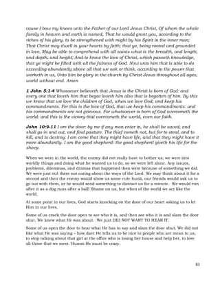83
cause I bow my knees unto the Father of our Lord Jesus Christ, Of whom the whole
family in heaven and earth is named, That he would grant you, according to the
riches of his glory, to be strengthened with might by his Spirit in the inner man;
That Christ may dwell in your hearts by faith; that ye, being rooted and grounded
in love, May be able to comprehend with all saints what is the breadth, and length,
and depth, and height; And to know the love of Christ, which passeth knowledge,
that ye might be filled with all the fulness of God. Now unto him that is able to do
exceeding abundantly above all that we ask or think, according to the power that
worketh in us, Unto him be glory in the church by Christ Jesus throughout all ages,
world without end. Amen
1 John 5:1-4 Whosoever believeth that Jesus is the Christ is born of God: and
every one that loveth him that begat loveth him also that is begotten of him. By this
we know that we love the children of God, when we love God, and keep his
commandments. For this is the love of God, that we keep his commandments: and
his commandments are not grievous. For whatsoever is born of God overcometh the
world: and this is the victory that overcometh the world, even our faith.
John 10:9-11 I am the door: by me if any man enter in, he shall be saved, and
shall go in and out, and find pasture. The thief cometh not, but for to steal, and to
kill, and to destroy: I am come that they might have life, and that they might have it
more abundantly. I am the good shepherd: the good shepherd giveth his life for the
sheep.
When we were in the world, the enemy did not really have to bother us; we were into
worldly things and doing what he wanted us to do, so we were left alone. Any issues,
problems, dilemmas, and dramas that happened then were because of something we did.
We were just out there not caring about the ways of the Lord. We may think about it for a
second and then the enemy would show us some cute hunk, our friends would ask us to
go out with them, or he would send something to distract us for a minute. We would run
after it as a dog runs after a ball! Shame on us, but when of the world we act like the
world.
At some point in our lives, God starts knocking on the door of our heart asking us to let
Him in our lives.
Some of us crack the door open to see who it is, and then see who it is and slam the door
shut. We knew what He was about. We just DID NOT WANT TO HEAR IT.
Some of us open the door to hear what He has to say and slam the door shut. We did not
like what He was saying – how dare He tells us to be nice to people who are mean to us,
to stop talking about that girl at the office who is losing her house and help her, to love
all those that we meet. Humm He must be crazy.
 