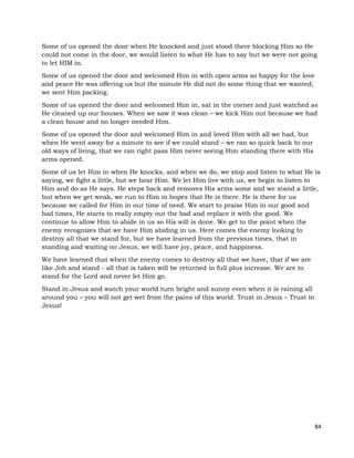 84
Some of us opened the door when He knocked and just stood there blocking Him so He
could not come in the door, we would listen to what He has to say but we were not going
to let HIM in.
Some of us opened the door and welcomed Him in with open arms so happy for the love
and peace He was offering us but the minute He did not do some thing that we wanted;
we sent Him packing.
Some of us opened the door and welcomed Him in, sat in the corner and just watched as
He cleaned up our houses. When we saw it was clean – we kick Him out because we had
a clean house and no longer needed Him.
Some of us opened the door and welcomed Him in and loved Him with all we had, but
when He went away for a minute to see if we could stand – we ran so quick back to our
old ways of living, that we ran right pass Him never seeing Him standing there with His
arms opened.
Some of us let Him in when He knocks, and when we do, we stop and listen to what He is
saying, we fight a little, but we hear Him. We let Him live with us, we begin to listen to
Him and do as He says. He steps back and removes His arms some and we stand a little,
but when we get weak, we run to Him in hopes that He is there. He is there for us
because we called for Him in our time of need. We start to praise Him in our good and
bad times, He starts to really empty out the bad and replace it with the good. We
continue to allow Him to abide in us so His will is done. We get to the point when the
enemy recognizes that we have Him abiding in us. Here comes the enemy looking to
destroy all that we stand for, but we have learned from the previous times, that in
standing and waiting on Jesus, we will have joy, peace, and happiness.
We have learned that when the enemy comes to destroy all that we have, that if we are
like Job and stand - all that is taken will be returned in full plus increase. We are to
stand for the Lord and never let Him go.
Stand in Jesus and watch your world turn bright and sunny even when it is raining all
around you – you will not get wet from the pains of this world. Trust in Jesus – Trust in
Jesus!
 