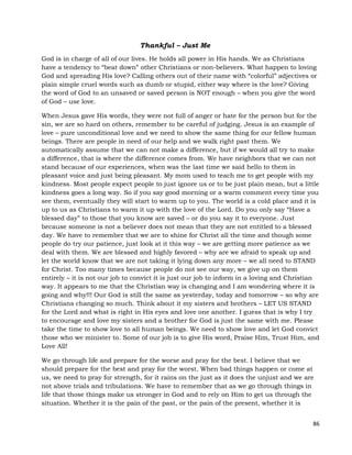 86
Thankful – Just Me
God is in charge of all of our lives. He holds all power in His hands. We as Christians
have a tendency to “beat down” other Christians or non-believers. What happen to loving
God and spreading His love? Calling others out of their name with “colorful” adjectives or
plain simple cruel words such as dumb or stupid, either way where is the love? Giving
the word of God to an unsaved or saved person is NOT enough – when you give the word
of God – use love.
When Jesus gave His words, they were not full of anger or hate for the person but for the
sin, we are so hard on others, remember to be careful of judging. Jesus is an example of
love – pure unconditional love and we need to show the same thing for our fellow human
beings. There are people in need of our help and we walk right past them. We
automatically assume that we can not make a difference, but if we would all try to make
a difference, that is where the difference comes from. We have neighbors that we can not
stand because of our experiences, when was the last time we said hello to them in
pleasant voice and just being pleasant. My mom used to teach me to get people with my
kindness. Most people expect people to just ignore us or to be just plain mean, but a little
kindness goes a long way. So if you say good morning or a warm comment every time you
see them, eventually they will start to warm up to you. The world is a cold place and it is
up to us as Christians to warm it up with the love of the Lord. Do you only say “Have a
blessed day” to those that you know are saved – or do you say it to everyone. Just
because someone is not a believer does not mean that they are not entitled to a blessed
day. We have to remember that we are to shine for Christ all the time and though some
people do try our patience, just look at it this way – we are getting more patience as we
deal with them. We are blessed and highly favored – why are we afraid to speak up and
let the world know that we are not taking it lying down any more – we all need to STAND
for Christ. Too many times because people do not see our way, we give up on them
entirely – it is not our job to convict it is just our job to inform in a loving and Christian
way. It appears to me that the Christian way is changing and I am wondering where it is
going and why!!! Our God is still the same as yesterday, today and tomorrow – so why are
Christians changing so much. Think about it my sisters and brothers – LET US STAND
for the Lord and what is right in His eyes and love one another. I guess that is why I try
to encourage and love my sisters and a brother for God is just the same with me. Please
take the time to show love to all human beings. We need to show love and let God convict
those who we minister to. Some of our job is to give His word, Praise Him, Trust Him, and
Love All!
We go through life and prepare for the worse and pray for the best. I believe that we
should prepare for the best and pray for the worst. When bad things happen or come at
us, we need to pray for strength, for it rains on the just as it does the unjust and we are
not above trials and tribulations. We have to remember that as we go through things in
life that those things make us stronger in God and to rely on Him to get us through the
situation. Whether it is the pain of the past, or the pain of the present, whether it is
 