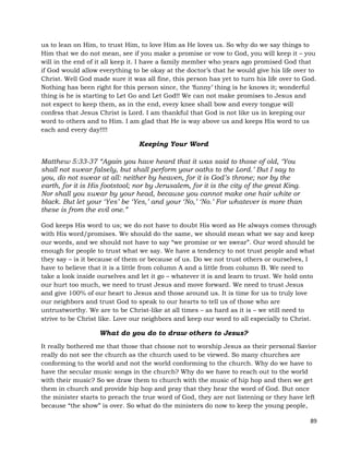 89
us to lean on Him, to trust Him, to love Him as He loves us. So why do we say things to
Him that we do not mean, see if you make a promise or vow to God, you will keep it – you
will in the end of it all keep it. I have a family member who years ago promised God that
if God would allow everything to be okay at the doctor’s that he would give his life over to
Christ. Well God made sure it was all fine, this person has yet to turn his life over to God.
Nothing has been right for this person since, the ‘funny’ thing is he knows it; wonderful
thing is he is starting to Let Go and Let God!! We can not make promises to Jesus and
not expect to keep them, as in the end, every knee shall bow and every tongue will
confess that Jesus Christ is Lord. I am thankful that God is not like us in keeping our
word to others and to Him. I am glad that He is way above us and keeps His word to us
each and every day!!!!
Keeping Your Word
Matthew 5:33-37 “Again you have heard that it was said to those of old, ‘You
shall not swear falsely, but shall perform your oaths to the Lord.’ But I say to
you, do not swear at all: neither by heaven, for it is God’s throne; nor by the
earth, for it is His footstool; nor by Jerusalem, for it is the city of the great King.
Nor shall you swear by your head, because you cannot make one hair white or
black. But let your ‘Yes’ be ‘Yes,’ and your ‘No,’ ‘No.’ For whatever is more than
these is from the evil one.”
God keeps His word to us; we do not have to doubt His word as He always comes through
with His word/promises. We should do the same, we should mean what we say and keep
our words, and we should not have to say “we promise or we swear”. Our word should be
enough for people to trust what we say. We have a tendency to not trust people and what
they say – is it because of them or because of us. Do we not trust others or ourselves, I
have to believe that it is a little from column A and a little from column B. We need to
take a look inside ourselves and let it go – whatever it is and learn to trust. We hold onto
our hurt too much, we need to trust Jesus and move forward. We need to trust Jesus
and give 100% of our heart to Jesus and those around us. It is time for us to truly love
our neighbors and trust God to speak to our hearts to tell us of those who are
untrustworthy. We are to be Christ-like at all times – as hard as it is – we still need to
strive to be Christ like. Love our neighbors and keep our word to all especially to Christ.
What do you do to draw others to Jesus?
It really bothered me that those that choose not to worship Jesus as their personal Savior
really do not see the church as the church used to be viewed. So many churches are
conforming to the world and not the world conforming to the church. Why do we have to
have the secular music songs in the church? Why do we have to reach out to the world
with their music? So we draw them to church with the music of hip hop and then we get
them in church and provide hip hop and pray that they hear the word of God. But once
the minister starts to preach the true word of God, they are not listening or they have left
because “the show” is over. So what do the ministers do now to keep the young people,
 