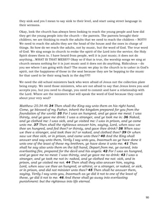 90
they sink and yes I mean to say sink to their level, and start using street language in
their sermons.
Okay, look the church has always been looking to reach the young people and how did
they get the young people into the church – the parents. The parents brought their
children; we are thinking to reach the adults that we need to reach the children – NOT!!!
We need to reach the adults they are the head of the house and the ones in charge of
things. So how do we reach the adults, not by music, but the word of God. The true word
of God. We sing songs in church to evoke the spirit of the Lord into the service; the Holy
Spirit draws them in. I have heard from people, well it is just music; it does not do
anything…WHAT IS THAT MESS?? Okay so if that is true, the worship songs we sing at
church means nothing for it is just music and it does not do anything. Ridiculous – do
you see where I am going with that? The music we play in the church is to usher in God’s
spirit, not the happiness of those in the seat because they are be bopping to the music
for that used to be their song back in the day??!!!
We need the old school ministers back who were afraid of Jesus not the collection plate
being empty. We need those ministers, who are not afraid to say that Jesus loves you and
accepts you, but you need to change, you need to commit and have a relationship with
the Lord. Where are the ministers that will speak the word of God because they cared
about your very soul?
Matthew 25:34-46 34 Then shall the King say unto them on his right hand,
Come, ye blessed of my Father, inherit the kingdom prepared for you from the
foundation of the world: 35 For I was an hungred, and ye gave me meat: I was
thirsty, and ye gave me drink: I was a stranger, and ye took me in: 36 Naked,
and ye clothed me: I was sick, and ye visited me: I was in prison, and ye came
unto me. 37 Then shall the righteous answer him, saying, Lord, when saw we
thee an hungred, and fed thee? or thirsty, and gave thee drink? 38 When saw
we thee a stranger, and took thee in? or naked, and clothed thee? 39 Or when
saw we thee sick, or in prison, and came unto thee? 40 And the King shall
answer and say unto them, Verily I say unto you, Inasmuch as ye have done it
unto one of the least of these my brethren, ye have done it unto me. 41 Then
shall he say also unto them on the left hand, Depart from me, ye cursed, into
everlasting fire, prepared for the devil and his angels: 42 For I was an hungred,
and ye gave me no meat: I was thirsty, and ye gave me no drink: 43 I was a
stranger, and ye took me not in: naked, and ye clothed me not: sick, and in
prison, and ye visited me not. 44 Then shall they also answer him, saying,
Lord, when saw we thee an hungred, or athirst, or a stranger, or naked, or sick,
or in prison, and did not minister unto thee? 45 Then shall he answer them,
saying, Verily I say unto you, Inasmuch as ye did it not to one of the least of
these, ye did it not to me. 46 And these shall go away into everlasting
punishment: but the righteous into life eternal.
 