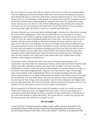 91
We are to draw men unto Jesus by our actions. How are we to reach the unsaved when
they are walking around worried about their bills, and how they are going to provide for
their family? We have to reach the need of the unsaved and draw them in. For if you are
hungry, you are not listening to what people are saying, if your electric is going to be shut
off, you are not listening to what people are saying to you about the Lord and trusting
Jesus. If your son is out there on the streets selling drugs and providing the money for
the home, you are not listening to the church for you are worried if you son is going to
come home that night. We have to reach out to people and help them.
So many churches are concerned about building bigger churches but what about meeting
the needs of the congregation. There are churches that are not reaching out to their
congregation unless they are paying a huge tithe each week. We have to reach those that
need us; there are tons of homeless people here in the USA – who need a hand up not a
handout. We have tons of children waiting for families that just need love and a safe
place to live. We have tons of people strung out on drugs or some kind of addiction that
just need someone to pray with them and believe in them. We have tons of people who
feel that they are useless or worthless wanting to end their lives that just need to hear a
kind word. Where are we to give that to them? When was the last time that you saw a
homeless person and helped them? Some of them are just down because of things in
their life that could be you. They made some choices that have landed them in that
situation, what happen to loving them?
I remember back in the day that there were tons of churches giving back to the
community, you knew that this church gave food on certain days and other churches had
clothes and other churches would let you sleep there at night. I am sad to say that
Pittsburgh is not like it used to be and it is discouraging. I remember back in the day, in
the heart of the black neighborhood, a big tent went up and there was a revival right
there in the middle of the neighborhood. There were people changing their lives right
there. Those revivals are no longer held outside but inside of the church and not as many
are being saved. The very same pastor who used to conduct those is now sitting high in
his own church that is huge and untouchable. I feel for those ministers who forget where
God brought them from. We need to remember that if it was not for the grace of God – we
would be so lost. We need to reach out to our sisters and brothers.
We are expected to be Holy for that is what He requires us to do, He would not say we
could if we could not; we are our biggest hold up on that. I have to encourage you to
surround yourself with things of holiness, and get into His word!! God is too good not to
be in His word and get to know Him better. The enemy will try to deter you but get into
the word anyhow; the benefits are too great not too.
Do not judge
1 John 2:24-27 “Let that therefore abide in you, which ye have heard from the
beginning. If that which ye have heard from the beginning shall remain in you,
ye also shall continue in the Son, and in the Father. And this is the promise that
 