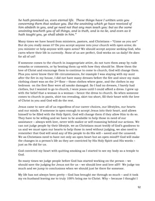92
he hath promised us, even eternal life. These things have I written unto you
concerning them that seduce you. But the anointing which ye have received of
him abideth in you, and ye need not that any man teach you: but as the same
anointing teacheth you of all things, and is truth, and is no lie, and even as it
hath taught you, ye shall abide in him.”
Many times we have heard from ministers, pastors, and Christians – “Come as you are”
But do you really mean it? Do you accept anyone into your church with open arms; do
you minister or help anyone with open arms? We should accept anyone seeking God, who
cares where their life is currently. None of us are perfect, God works on us daily! He does
for all of us!!
If someone comes to the church in inappropriate attire, do not turn them away by rude
remarks or comments, or by beating them up with how they should be. Show them the
love of Christ and encourage them to continue to come to church, God will change them.
Plus you never know their life circumstances, for example I was staying with my aunt
after the fire in my house, I did not have many dresses before the fire and since my main
clothing closet was on the 2nd floor – those clothes where gone, and the clothes in my
bedroom on the first floor were all smoke damaged. So I had no dresses, I barely had
clothes, but I wanted to go to church, I wore jeans until I could afford a dress. I grew up
with the belief that a woman is a woman – hence the dress to church. So when someone
comes to church in pants, shirt too revealing, skirt too short, fill their heart with the love
of Christ in you and God will do the rest.
Jesus came to save all of us regardless of our career choices, our lifestyles, our hearts
and our minds. If someone is open enough to accept Jesus into their heart, and allows
himself to be filled with the Holy Spirit, God will change them if they allow Him to do so.
They have to be willing and we have to be available to help those in need of our
assistance – always with love, never with malice or self reasoning behind our actions. We
can not judge people by their lifestyle, we as Christians must testify of God’s goodness to
us and we must open our hearts to help those in need without judging, we also need to
remember that God will send any of His people to do His will – saved and the unsaved.
We as Christians need to have not only an open heart but an open mind!!! God will make
the changes in a person’s life as they are convicted by His Holy Spirit and His words –
just as He did for us.
God convicted my heart with quitting smoking as I started to see my body as a temple to
God.
So many times we judge people before God has started working on the person – we
should save the judging for Jesus not for us – we should love and love all!!! We judge too
much and we jump to conclusions when we should just be there for someone.
My life has not always been pretty – God has brought me through so much – and it took
my ex-husband leaving me to truly 100% bring me to Christ. Why – because I thought I
 