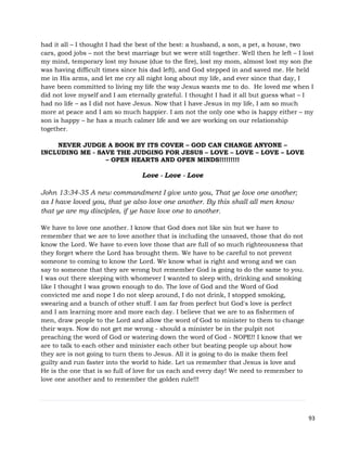 93
had it all – I thought I had the best of the best: a husband, a son, a pet, a house, two
cars, good jobs – not the best marriage but we were still together. Well then he left – I lost
my mind, temporary lost my house (due to the fire), lost my mom, almost lost my son (he
was having difficult times since his dad left), and God stepped in and saved me. He held
me in His arms, and let me cry all night long about my life, and ever since that day, I
have been committed to living my life the way Jesus wants me to do. He loved me when I
did not love myself and I am eternally grateful. I thought I had it all but guess what – I
had no life – as I did not have Jesus. Now that I have Jesus in my life, I am so much
more at peace and I am so much happier. I am not the only one who is happy either – my
son is happy – he has a much calmer life and we are working on our relationship
together.
NEVER JUDGE A BOOK BY ITS COVER – GOD CAN CHANGE ANYONE –
INCLUDING ME - SAVE THE JUDGING FOR JESUS – LOVE – LOVE – LOVE – LOVE
– OPEN HEARTS AND OPEN MINDS!!!!!!!!!
Love - Love - Love
John 13:34-35 A new commandment I give unto you, That ye love one another;
as I have loved you, that ye also love one another. By this shall all men know
that ye are my disciples, if ye have love one to another.
We have to love one another. I know that God does not like sin but we have to
remember that we are to love another that is including the unsaved, those that do not
know the Lord. We have to even love those that are full of so much righteousness that
they forget where the Lord has brought them. We have to be careful to not prevent
someone to coming to know the Lord. We know what is right and wrong and we can
say to someone that they are wrong but remember God is going to do the same to you.
I was out there sleeping with whomever I wanted to sleep with, drinking and smoking
like I thought I was grown enough to do. The love of God and the Word of God
convicted me and nope I do not sleep around, I do not drink, I stopped smoking,
swearing and a bunch of other stuff. I am far from perfect but God's love is perfect
and I am learning more and more each day. I believe that we are to as fishermen of
men, draw people to the Lord and allow the word of God to minister to them to change
their ways. Now do not get me wrong - should a minister be in the pulpit not
preaching the word of God or watering down the word of God - NOPE!! I know that we
are to talk to each other and minister each other but beating people up about how
they are is not going to turn them to Jesus. All it is going to do is make them feel
guilty and run faster into the world to hide. Let us remember that Jesus is love and
He is the one that is so full of love for us each and every day! We need to remember to
love one another and to remember the golden rule!!!
 