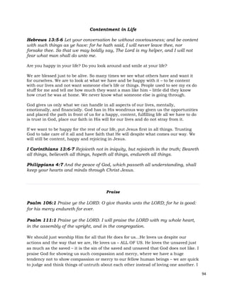 94
Contentment in Life
Hebrews 13:5-6 Let your conversation be without covetousness; and be content
with such things as ye have: for he hath said, I will never leave thee, nor
forsake thee. So that we may boldly say, The Lord is my helper, and I will not
fear what man shall do unto me.
Are you happy in your life? Do you look around and smile at your life?
We are blessed just to be alive. So many times we see what others have and want it
for ourselves. We are to look at what we have and be happy with it – to be content
with our lives and not want someone else’s life or things. People used to see my ex do
stuff for me and tell me how much they want a man like him – little did they know
how cruel he was at home. We never know what someone else is going through.
God gives us only what we can handle in all aspects of our lives, mentally,
emotionally, and financially. God has in His wondrous way given us the opportunities
and placed the path in front of us for a happy, content, fulfilling life all we have to do
is trust in God, place our faith in His will for our lives and do not stray from it.
If we want to be happy for the rest of our life, put Jesus first in all things. Trusting
God to take care of it all and have faith that He will despite what comes our way. We
will still be content, happy and rejoicing in Jesus.
I Corinthians 13:6-7 Rejoiceth not in iniquity, but rejoiceth in the truth; Beareth
all things, believeth all things, hopeth all things, endureth all things.
Philippians 4:7 And the peace of God, which passeth all understanding, shall
keep your hearts and minds through Christ Jesus.
Praise
Psalm 106:1 Praise ye the LORD. O give thanks unto the LORD; for he is good:
for his mercy endureth for ever.
Psalm 111:1 Praise ye the LORD. I will praise the LORD with my whole heart,
in the assembly of the upright, and in the congregation.
We should just worship Him for all that He does for us…He loves us despite our
actions and the way that we are, He loves us – ALL OF US. He loves the unsaved just
as much as the saved – it is the sin of the saved and unsaved that God does not like. I
praise God for showing us such compassion and mercy, where we have a huge
tendency not to show compassion or mercy to our fellow human beings – we are quick
to judge and think things of untruth about each other instead of loving one another. I
 
