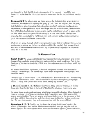 95
am thankful to God that He is slow to anger for if He was not – I would be lost
forever!!! I praise God for His encouragement to me and for His unconditional love for
me
Romans 5:2-7 By whom also we have access by faith into this grace wherein
we stand, and rejoice in hope of the glory of God. And not only so, but we glory
in tribulations also: knowing that tribulation worketh patience; And patience,
experience; and experience, hope: And hope maketh not ashamed; because the
love of God is shed abroad in our hearts by the Holy Ghost which is given unto
us. For when we were yet without strength, in due time Christ died for the
ungodly. For scarcely for a righteous man will one die: yet peradventure for a
good man some would even dare to die.
While we are going through what we are going through, God is walking with us, never
leaving nor forsaking us. He has the whole world in His hands!!! God knows all and
sees all – Praises to God who will answer my prayers and your prayers at the same
time, if it is His will!
No Weapon - Pray
Isaiah 54:17 No weapon that is formed against thee shall prosper; and every
tongue that shall rise against thee in judgment thou shalt condemn. This is the
heritage of the servants of the LORD, and their righteousness is of me, saith the
LORD.
No matter what comes against us, it will not prosper or succeed. God will see us
through. You know you are on the right track when things start coming at you real
hard and heavy.
I have to fight to follow Jesus…I am verbal about it…I know that for me I have to keep
my mind on Him at all times…which means I do not listen to anything but gospel
music…I study and I praise Him at all times. I keep my mind on God.
1 Thessalonians 5:16-18 Rejoice evermore. Pray without ceasing. In every
thing give thanks: for this is the will of God in Christ Jesus concerning you.
So many times people underestimate what Satan is capable of doing. When Satan left
heaven, he took 1/3 of heaven with him. So let’s say there was 1,000 angels, 333
angels went with him. These are angels who know God…were in the presence of God
and they still left. Satan is a liar and there is no good in him, but he is a convincing
liar. We have to remember that and arm ourselves with the armor of God
Ephesians 6:10-12 Finally, my brethren, be strong in the Lord, and in the
power of his might. Put on the whole armour of God, that ye may be able to
stand against the wiles of the devil. For we wrestle not against flesh and blood,
 
