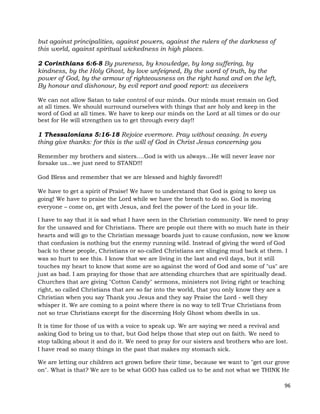 96
but against principalities, against powers, against the rulers of the darkness of
this world, against spiritual wickedness in high places.
2 Corinthians 6:6-8 By pureness, by knowledge, by long suffering, by
kindness, by the Holy Ghost, by love unfeigned, By the word of truth, by the
power of God, by the armour of righteousness on the right hand and on the left,
By honour and dishonour, by evil report and good report: as deceivers
We can not allow Satan to take control of our minds. Our minds must remain on God
at all times. We should surround ourselves with things that are holy and keep in the
word of God at all times. We have to keep our minds on the Lord at all times or do our
best for He will strengthen us to get through every day!!
1 Thessalonians 5:16-18 Rejoice evermore. Pray without ceasing. In every
thing give thanks: for this is the will of God in Christ Jesus concerning you
Remember my brothers and sisters….God is with us always…He will never leave nor
forsake us…we just need to STAND!!!
God Bless and remember that we are blessed and highly favored!!
We have to get a spirit of Praise! We have to understand that God is going to keep us
going! We have to praise the Lord while we have the breath to do so. God is moving
everyone – come on, get with Jesus, and feel the power of the Lord in your life.
I have to say that it is sad what I have seen in the Christian community. We need to pray
for the unsaved and for Christians. There are people out there with so much hate in their
hearts and will go to the Christian message boards just to cause confusion, now we know
that confusion is nothing but the enemy running wild. Instead of giving the word of God
back to these people, Christians or so-called Christians are slinging mud back at them. I
was so hurt to see this. I know that we are living in the last and evil days, but it still
touches my heart to know that some are so against the word of God and some of "us" are
just as bad. I am praying for those that are attending churches that are spiritually dead.
Churches that are giving "Cotton Candy" sermons, ministers not living right or teaching
right, so called Christians that are so far into the world, that you only know they are a
Christian when you say Thank you Jesus and they say Praise the Lord - well they
whisper it. We are coming to a point where there is no way to tell True Christians from
not so true Christians except for the discerning Holy Ghost whom dwells in us.
It is time for those of us with a voice to speak up. We are saying we need a revival and
asking God to bring us to that, but God helps those that step out on faith. We need to
stop talking about it and do it. We need to pray for our sisters and brothers who are lost.
I have read so many things in the past that makes my stomach sick.
We are letting our children act grown before their time, because we want to "get our grove
on". What is that? We are to be what GOD has called us to be and not what we THINK He
 