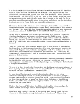 99
It is time to speak the truth and know God's word as we know our name. We should not
guess at things but know that we know that we know. I have heard people say that
something is coming and God is going to do some thing wonderful. I believe that some
thing is coming - it is SALVATION for the lost - some of those that are acting lukewarm
are going to come to the Lord with a fire inside that is burning for the Lord. The fire is
gone from many Christians and it is time for those that are losing or lost the fire to be re-
fresh and renewed in Jesus. God is just too good to sit down on.
I have seen Him move for others and for me in the past, He is still the same, and He is
not going to leave me. God is showing me that He is with me regardless of what comes at
me. The peace I feel comes only from Him and praising Him. I love it, it is my testimony -
sure, I am short in cash BUT MY GOD IS BIGGER THAN THAT! Praise the Lord!
We are going to praise God until HE CHANGES THINGS! He is in control - He will do
what I need and give me a testimony out of this world. See God is so good - He has
prepared me for a bumpy ride this month but - God is with me and it will not be that
bumpy and I am going to have a testimony out of this world - God will get the glory in
ALL OF MY LIFE! I have been too quiet for too long - I am decreasing and asking God to
increase!
There is a Praise Party going on and it is never going to stop! We need to stand for the
Lord regardless of what is going on in our lives. Watch the miracles come, watch the joy
come, watch the peace come, watch the moving of the Lord - God is about to do some
serious work. I do not know about anyone else but I can feel it and I know that it will
work to glorify Him and in turn I shall be blessed even more than I am now! Hallelujah
praises to God, my sisters!
I know if He is moving here - He is moving everywhere - if you are down today - praise the
Lord and let Him bring you out – if find that you cannot get out of it and need
encouragement - email this sister - I will call you tonight and we will praise the Lord until
a change in mood comes!!
We need to be there for each other! I am serious too - I will sing, pray, shout, whatever it
takes to get my sisters to praise the Lord and feel good in life and know that God is with
us! Praise the Lord! I am so excited - Praise the Lord!
So many times Christians go to church to be entertained. I am not into being
entertained when I go to church. The pastor/minister/elder or whoever is giving the
message does not have to pump me up to praise Jesus. I have attended churches and
services where people have to “pump” up the crowd. As Christians we should be on
fire for Jesus all the time, we should have praise for Him at all time. No one should
have to “fire” you up for Jesus.
I believe that “seasoned” Christians should know to bring Him with you and get the
service started…one thing is for sure the Holy Spirit is “catchy”.
I have seen some churches entertain so much to the point that the “word” given by
whomever is delivering the message that day is so “watered down”. Why are they
 