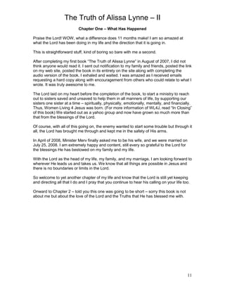 The Truth of Alissa Lynne – II
11
Chapter One – What Has Happened
Praise the Lord! WOW, what a difference does 11 months make! I am so amazed at
what the Lord has been doing in my life and the direction that it is going in.
This is straightforward stuff, kind of boring so bare with me a second.
After completing my first book “The Truth of Alissa Lynne” in August of 2007, I did not
think anyone would read it. I sent out notification to my family and friends, posted the link
on my web site, posted the book in its entirety on the site along with completing the
audio version of the book. I exhaled and waited. I was amazed as I received emails
requesting a hard copy along with encouragement from others who could relate to what I
wrote. It was truly awesome to me.
The Lord laid on my heart before the completion of the book, to start a ministry to reach
out to sisters saved and unsaved to help them in all manners of life, by supporting our
sisters one sister at a time – spiritually, physically, emotionally, mentally, and financially.
Thus, Women Living 4 Jesus was born. (For more information of WL4J, read “In Closing”
of this book) We started out as a yahoo group and now have grown so much more than
that from the blessings of the Lord.
Of course, with all of this going on, the enemy wanted to start some trouble but through it
all, the Lord has brought me through and kept me in the safety of His arms.
In April of 2008, Minister Merv finally asked me to be his wife, and we were married on
July 25, 2008. I am extremely happy and content, still every so grateful to the Lord for
the blessings He has bestowed on my family and my life.
With the Lord as the head of my life, my family, and my marriage, I am looking forward to
wherever He leads us and takes us. We know that all things are possible in Jesus and
there is no boundaries or limits in the Lord.
So welcome to yet another chapter of my life and know that the Lord is still yet keeping
and directing all that I do and I pray that you continue to hear his calling on your life too.
Onward to Chapter 2 – told you this one was going to be short – sorry this book is not
about me but about the love of the Lord and the Truths that He has blessed me with.
 
