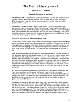 The Truth of Alissa Lynne – II
13
Chapter Two – Our Faith
Do you feel it is time for a change?
2 Corinthians 5:6-8 6Therefore we are always confident, knowing that, whilst we are at
home in the body, we are absent from the Lord: 7(For we walk by faith, not by sight:)
8We are confident, I say, and willing rather to be absent from the body, and to be
present with the Lord.
People want to make a change in their life. People are looking for a change in the
government, in the communities, in their church homes. People are looking at 2008 as a
new beginning as that is what the number 8 represents even though no one is looking at
what the numbers two and zero represent and they also make up the year. (Just had to
throw that out there) I have read tons of cutesy sayings about the year 2008, but do we
realize that the change is to come from within you first
My favorite saying thus far is Walk by Faith in 2008!
I believe that so many people are WAITING for something to happen instead of MAKING
something happen. To me that is what stepping out on faith is…trusting in the Lord and
moving forward by stepping out on faith. I believe that this is the year for change for me,
why because I am stepping out on faith and moving forward in the Lord with the things
that I know that He has directed me to do along with the things that are on my heart to
do.
See, I believe that as long as what we do is in line with the word of God, He will bless it.
It is where the walking by faith truly comes in for me. The Lord to me does not say some
things that come to my heart, but I know when I act on them because they are in line
with His word, He blesses it. For example, I may reach out to a sister in Christ because
she is going through something, I send an encouraging email – God did not say to do it
but because it is in line with His word, He blesses what I wrote. To me even simple
things like that are stepping out on faith in the Lord. Stepping out on faith is not just big
things that come your way, stepping out in faith is all things that you move on, both big
and small.
We need to be mindful that it takes more than sitting back and waiting sometimes, we
have to move and act too. Of course, you have to make sure that you have a
relationship with the Lord and that you are in line with His will. I know that some believe
they are and are not, but when they step out there and it does not go according to the
will of the Lord by not working out, you know then and can correct the situation by
getting in the will of the Lord.
So today is a new day, a new opportunity, a day full of new grace and mercy, are you
going to step out on faith and trust in the Lord for all that you need and want today? Are
you going to move forward in your life and make that change by trusting in the Lord and
stepping out on faith? The awesome thing in God is, if you are not in His will, He will let
you know before you go too far if you listen to His voice, but to listen to His voice you
must know His voice. I pray that you know the voice of the Lord today and if you do not
know His voice for yourself, get into His word and talk to Him for He is talking to you!
 