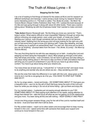 The Truth of Alissa Lynne – II
14
Stepping Out On Faith
I do a lot of reading to find things of interest for the sisters at WL4J and for research on
different workshops and trainings; I came across a book during my research that had
some interesting points in it. The book is called, “Fat, Broke & Lonely – No More” By
Victoria Moran (Harper Collins Publishers New York, NY) I picked the book because of
it’s title and was going through it along with about 20 other books. There was a section
talking about “Breaking Up with the Emptiness Inside” that I wanted to make comment
on.
“Take Action Eleanor Roosevelt said, “Do the thing you know you cannot do.” That’s
today’s action. What seems difficult or even impossible? Making it through an entire day
without criticizing one single person, even under your breath, or inside your head?
Starting your memoir, even though somebody told you that since you’re not famous
nobody cares? Splitting from the wrong guy and not even looking for the right one until
you’ve had some time to get to know your glorious self? Today stop debating, and leap.
Am I asking you to perform an extraordinary feat? You bet I am. But once you’ve done it,
you can do anything.” (Excerpt taken from the book – Fat, Broke, & Lonely – No More by
Victoria Moran)
The very first thing that hit me with this was stepping out on faith – trusting the Lord and
stepping out there doing the impossible in Jesus. Most people go through a time when
they feel empty and lonely – even Christians, but we have to get busy and stop sitting in
one place doing nothing about it. We have to step out there on faith and believe that God
will bring you to a point of contentment in your life but you have to go about being
content. You have to go about doing what your dreams are.
Too many times we sit back and go, “I should this” or “I should do that” and never move
to do anything and wonder why we are where we are – Stop wondering and DO!
We are the ones that make the difference in our walk with the Lord. Jesus gives us the
mind to do it, but He is not going to do it for you. YOU HAVE TO STEP OUT THERE
AND DO IT!
So for my singe sisters – bored and lonely – DO SOMETHING ABOUT IT! God gave you
a beautiful mind – use it to do the will of God! Get busy doing the work of the Lord and
have fun while you are doing it. Do not sit at home hiding – get out there and enjoy life.
For my married sisters – husbands just not paying enough attention to you? DO
SOMETHING ABOUT IT!! Start paying more attention to his needs, paying attention to
things that interest him - take the focus off what we are not getting out of the relationship
and give more. You been doing all this and still nothing – KEEP DOING IT AND PRAY!
I know one thing prayer answers things, pray for the will of the Lord to manifest itself and
be done – trust and have faith that it will be done.
For My content sisters – reach out to other sisters and encourage them to keep moving
forward in the Lord – spend some time with someone that needs your support and
continue to move forward in the Lord.
 