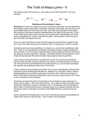 The Truth of Alissa Lynne – II
15
We all have a job in the Lord to do – let us step out on FAITH and DO IT. No more
excuses!
Standing on the promises of Jesus…
Proverbs 3:1-7 1My son, forget not my law; but let thine heart keep my commandments:
2For length of days, and long life, and peace, shall they add to thee. 3Let not mercy and
truth forsake thee: bind them about thy neck; write them upon the table of thine heart:
4So shalt thou find favour and good understanding in the sight of God and man. 5Trust
in the LORD with all thine heart; and lean not unto thine own understanding. 6In all thy
ways acknowledge him, and he shall direct thy paths. 7Be not wise in thine own eyes:
fear the LORD, and depart from evil.
Have you ever found that you know that God is going to do something; maybe He told
you in your inner self, where you are closest to Him, or He gave you a vision or dream.
Sometimes when we know something, it is shown to us, so we have something to hold
onto. There is one thing that the Lord keeps reminding me when I question things that
He has shown me. He reminds me that He shown me the ending but He did not tell me it
was going to be easy to get there. Actually, I am finding that the Lord has shown me the
things He has because He knows the trials I was going to endure to get there.
I have visions of things for WL4J, my family and my life. As I sit here and remember
them all, what was said, what was shown to me, there is one thing that the Lord says to
me. He says for me to remember that I know the outcome, so I am to walk according to
the outcome not according to what I see in front of me.
I have to stand on His promises and not lean unto my own understanding. What are the
promises of God? Anything that He tells you, whether it is in His word, visions, dreams,
people speaking into your life by giving you a word from God. Those are promises of
God. He will direct us and give us the way to go, but are you ready to trust in Him, move
in Him, and stand on His promises?
Sometimes we get to the point of not wanting to move forward in Jesus because it is
scary, well my sisters – the Lord is there with us – let us step out there and walk by faith
trusting and believing in Jesus for all things in Him. It is awesome when He blesses us
with a vision or a word that will carry us through some of our darkest moments and how
He brings it back to mind when we need it most! AMEN! What an awesome God we
serve!
Have a wonderful and blessed day in the Lord! I trust that you will as we are blessed no
matter what comes our way this day – even in death, we are blessed!
 