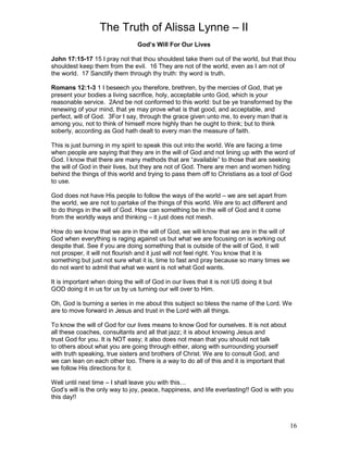 The Truth of Alissa Lynne – II
16
God’s Will For Our Lives
John 17:15-17 15 I pray not that thou shouldest take them out of the world, but that thou
shouldest keep them from the evil. 16 They are not of the world, even as I am not of
the world. 17 Sanctify them through thy truth: thy word is truth.
Romans 12:1-3 1 I beseech you therefore, brethren, by the mercies of God, that ye
present your bodies a living sacrifice, holy, acceptable unto God, which is your
reasonable service. 2And be not conformed to this world: but be ye transformed by the
renewing of your mind, that ye may prove what is that good, and acceptable, and
perfect, will of God. 3For I say, through the grace given unto me, to every man that is
among you, not to think of himself more highly than he ought to think; but to think
soberly, according as God hath dealt to every man the measure of faith.
This is just burning in my spirit to speak this out into the world. We are facing a time
when people are saying that they are in the will of God and not lining up with the word of
God. I know that there are many methods that are “available” to those that are seeking
the will of God in their lives, but they are not of God. There are men and women hiding
behind the things of this world and trying to pass them off to Christians as a tool of God
to use.
God does not have His people to follow the ways of the world – we are set apart from
the world, we are not to partake of the things of this world. We are to act different and
to do things in the will of God. How can something be in the will of God and it come
from the worldly ways and thinking – it just does not mesh.
How do we know that we are in the will of God, we will know that we are in the will of
God when everything is raging against us but what we are focusing on is working out
despite that. See if you are doing something that is outside of the will of God, it will
not prosper, it will not flourish and it just will not feel right. You know that it is
something but just not sure what it is, time to fast and pray because so many times we
do not want to admit that what we want is not what God wants.
It is important when doing the will of God in our lives that it is not US doing it but
GOD doing it in us for us by us turning our will over to Him.
Oh, God is burning a series in me about this subject so bless the name of the Lord. We
are to move forward in Jesus and trust in the Lord with all things.
To know the will of God for our lives means to know God for ourselves. It is not about
all these coaches, consultants and all that jazz; it is about knowing Jesus and
trust God for you. It is NOT easy; it also does not mean that you should not talk
to others about what you are going through either, along with surrounding yourself
with truth speaking, true sisters and brothers of Christ. We are to consult God, and
we can lean on each other too. There is a way to do all of this and it is important that
we follow His directions for it.
Well until next time – I shall leave you with this…
God’s will is the only way to joy, peace, happiness, and life everlasting!! God is with you
this day!!
 