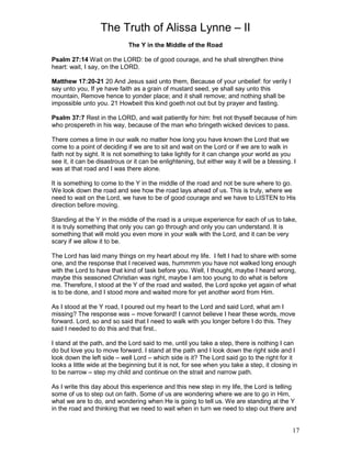 The Truth of Alissa Lynne – II
17
The Y in the Middle of the Road
Psalm 27:14 Wait on the LORD: be of good courage, and he shall strengthen thine
heart: wait, I say, on the LORD.
Matthew 17:20-21 20 And Jesus said unto them, Because of your unbelief: for verily I
say unto you, If ye have faith as a grain of mustard seed, ye shall say unto this
mountain, Remove hence to yonder place; and it shall remove; and nothing shall be
impossible unto you. 21 Howbeit this kind goeth not out but by prayer and fasting.
Psalm 37:7 Rest in the LORD, and wait patiently for him: fret not thyself because of him
who prospereth in his way, because of the man who bringeth wicked devices to pass.
There comes a time in our walk no matter how long you have known the Lord that we
come to a point of deciding if we are to sit and wait on the Lord or if we are to walk in
faith not by sight. It is not something to take lightly for it can change your world as you
see it, it can be disastrous or it can be enlightening, but either way it will be a blessing. I
was at that road and I was there alone.
It is something to come to the Y in the middle of the road and not be sure where to go.
We look down the road and see how the road lays ahead of us. This is truly, where we
need to wait on the Lord, we have to be of good courage and we have to LISTEN to His
direction before moving.
Standing at the Y in the middle of the road is a unique experience for each of us to take,
it is truly something that only you can go through and only you can understand. It is
something that will mold you even more in your walk with the Lord, and it can be very
scary if we allow it to be.
The Lord has laid many things on my heart about my life. I felt I had to share with some
one, and the response that I received was, hummmm you have not walked long enough
with the Lord to have that kind of task before you. Well, I thought, maybe I heard wrong,
maybe this seasoned Christian was right, maybe I am too young to do what is before
me. Therefore, I stood at the Y of the road and waited, the Lord spoke yet again of what
is to be done, and I stood more and waited more for yet another word from Him.
As I stood at the Y road, I poured out my heart to the Lord and said Lord, what am I
missing? The response was – move forward! I cannot believe I hear these words, move
forward. Lord, so and so said that I need to walk with you longer before I do this. They
said I needed to do this and that first..
I stand at the path, and the Lord said to me, until you take a step, there is nothing I can
do but love you to move forward. I stand at the path and I look down the right side and I
look down the left side – well Lord – which side is it? The Lord said go to the right for it
looks a little wide at the beginning but it is not, for see when you take a step, it closing in
to be narrow – step my child and continue on the strait and narrow path.
As I write this day about this experience and this new step in my life, the Lord is telling
some of us to step out on faith. Some of us are wondering where we are to go in Him,
what we are to do, and wondering when He is going to tell us. We are standing at the Y
in the road and thinking that we need to wait when in turn we need to step out there and
 