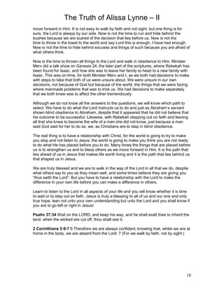 The Truth of Alissa Lynne – II
18
move forward in Him. It is not easy to walk by faith and not sight, but one thing is for
sure, the Lord is always by our side. Now is not the time to run and hide behind the
bushes because we are scared of the decision that lies before us. Now is not the
time to throw in the towel to the world and say Lord this is enough, I have had enough.
Now is not the time to hide behind excuses and things of such because you are afraid of
what others think.
Now is the time to thrown all things to the Lord and walk in obedience to Him. Minister
Merv did a talk show on Genesis 24, the later part of the scriptures, where Rebekah has
been found for Isaac, and how she was to leave her family to head to a new family with
Isaac. This was on time, for both Minister Merv and I, as we both had decisions to make
with steps to take that both of us were unsure about. We were unsure in our own
decisions, not because of God but because of the world, the things that we were facing
where manmade problems that was to trick us. We had decisions to make separately
that we both knew was to affect the other tremendously.
Although we do not know all the answers to the questions, we will know which path to
select. We have to do what the Lord instructs us to do and just as Abraham’s servant
shown blind obedience to Abraham, despite that it appeared that he did not believe that
his outcome to be successful. Likewise, with Rebekah stepping out on faith and leaving
all that she knew to become the wife of a man she did not know, just because a man
said God said for her to do so, we, as Christians are to step in blind obedience.
The real thing is to have a relationship with Christ, for the world is going to try to make
you stop and not listen to Jesus; the world is going to make you think you are not ready
to do what He has placed before you to do. Many times the things that are placed before
us is to strengthen us and to bless others as we move forward in Him. It is the path that
lies ahead of us in Jesus that makes life worth living and it is the path that lies behind us
that shaped us in Jesus.
We are truly blessed and we are to walk in the way of the Lord in all that we do, despite
what others say to you as they mean well, and some times believe they are giving you
“thus saith the Lord”. But you have to have a relationship with the Lord to make the
difference in your own life before you can make a difference in others.
Learn to listen to the Lord in all aspects of your life and you will know whether it is time
to wait or to step out on faith. Jesus is truly a blessing to all of us and our one and only
true hope, lean not unto your own understanding but unto the Lord and you shall know if
you are to go left or right in Jesus!
Psalm 37:34 Wait on the LORD, and keep his way, and he shall exalt thee to inherit the
land: when the wicked are cut off, thou shalt see it.
2 Corinthians 5:6-7 6 Therefore we are always confident, knowing that, whilst we are at
home in the body, we are absent from the Lord: 7 (For we walk by faith, not by sight:)
 