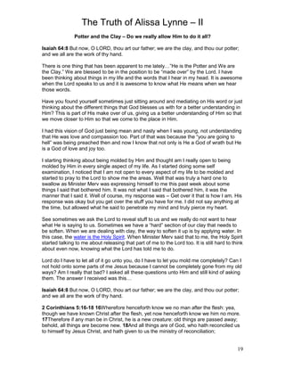 The Truth of Alissa Lynne – II
19
Potter and the Clay – Do we really allow Him to do it all?
Isaiah 64:8 But now, O LORD, thou art our father; we are the clay, and thou our potter;
and we all are the work of thy hand.
There is one thing that has been apparent to me lately…”He is the Potter and We are
the Clay.” We are blessed to be in the position to be “made over” by the Lord. I have
been thinking about things in my life and the words that I hear in my head. It is awesome
when the Lord speaks to us and it is awesome to know what He means when we hear
those words.
Have you found yourself sometimes just sitting around and mediating on His word or just
thinking about the different things that God blesses us with for a better understanding in
Him? This is part of His make over of us, giving us a better understanding of Him so that
we move closer to Him so that we come to the place in Him.
I had this vision of God just being mean and nasty when I was young, not understanding
that He was love and compassion too. Part of that was because the “you are going to
hell” was being preached then and now I know that not only is He a God of wrath but He
is a God of love and joy too.
I starting thinking about being molded by Him and thought am I really open to being
molded by Him in every single aspect of my life. As I started doing some self
examination, I noticed that I am not open to every aspect of my life to be molded and
started to pray to the Lord to show me the areas. Well that was truly a hard one to
swallow as Minister Merv was expressing himself to me this past week about some
things I said that bothered him. It was not what I said that bothered him, it was the
manner that I said it. Well of course, my response was – Get over it that is how I am. His
response was okay but you get over the stuff you have for me. I did not say anything at
the time, but allowed what he said to penetrate my mind and truly pierce my heart.
See sometimes we ask the Lord to reveal stuff to us and we really do not want to hear
what He is saying to us. Sometimes we have a “hard” section of our clay that needs to
be soften. When we are dealing with clay, the way to soften it up is by applying water. In
this case, the water is the Holy Spirit. When Minister Merv said that to me, the Holy Spirit
started talking to me about releasing that part of me to the Lord too. It is still hard to think
about even now, knowing what the Lord has told me to do.
Lord do I have to let all of it go unto you, do I have to let you mold me completely? Can I
not hold onto some parts of me Jesus because I cannot be completely gone from my old
ways? Am I really that bad? I asked all these questions unto Him and still kind of asking
them. The answer I received was this…
Isaiah 64:8 But now, O LORD, thou art our father; we are the clay, and thou our potter;
and we all are the work of thy hand.
2 Corinthians 5:16-18 16Wherefore henceforth know we no man after the flesh: yea,
though we have known Christ after the flesh, yet now henceforth know we him no more.
17Therefore if any man be in Christ, he is a new creature: old things are passed away;
behold, all things are become new. 18And all things are of God, who hath reconciled us
to himself by Jesus Christ, and hath given to us the ministry of reconciliation;
 