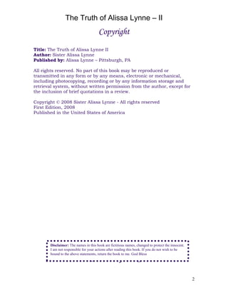 The Truth of Alissa Lynne – II
2
Copyright
Title: The Truth of Alissa Lynne II
Author: Sister Alissa Lynne
Published by: Alissa Lynne – Pittsburgh, PA
All rights reserved. No part of this book may be reproduced or
transmitted in any form or by any means, electronic or mechanical,
including photocopying, recording or by any information storage and
retrieval system, without written permission from the author, except for
the inclusion of brief quotations in a review.
Copyright © 2008 Sister Alissa Lynne - All rights reserved
First Edition, 2008
Published in the United States of America
Contents of book
Disclaimer: The names in this book are fictitious names, changed to protect the innocent.
I am not responsible for your actions after reading this book. If you do not wish to be
bound to the above statements, return the book to me. God Bless
 
