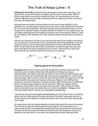 The Truth of Alissa Lynne – II
20
Galatians 6:14-16 14But God forbid that I should glory, save in the cross of our Lord
Jesus Christ, by whom the world is crucified unto me, and I unto the world. 15For in
Christ Jesus neither circumcision availeth any thing, nor uncircumcision, but a new
creature. 16And as many as walk according to this rule, peace be on them, and mercy,
and upon the Israel of God.
Although there are going to be times that we do not want to hear what the Lord is
speaking to us, we may reject it as fast as it is said, we are to be mindful that it will return
for us to examine and deal with. We have less pain when we deal with it when it is first
brought to our attention instead of waiting until later to handle it. In our stubbornness, we
can delay a blessing that we are waiting on because we are not ready to receive it, since
we are walking in the hardness of the clay showing instead of being soft and molded by
Jesus!
How are you this day in your life, is your clay soft and ready to be molded in all areas or
are you still hard in some areas? If you are facing the same thing repeatedly in your life,
could it be that you are not allowing the softening of the clay by the water of the Holy
Spirit? Could it be that the examination of yourself is not done through open eyes but
eyes close tight to the area of weakness that you have? Take this time to open your
heart unto the Lord and hear what He has to say to you this day!
Fighting Against the Enemy Within
Proverbs 3:3-13 3 Let not mercy and truth forsake thee: bind them about thy neck;
write them upon the table of thine heart: 4So shalt thou find favour and good
understanding in the sight of God and man. 5Trust in the LORD with all thine heart; and
lean not unto thine own understanding. 6In all thy ways acknowledge him, and he shall
direct thy paths. 7Be not wise in thine own eyes: fear the LORD, and depart from evil. 8It
shall be health to thy navel, and marrow to thy bones. 9Honour the LORD with thy
substance, and with the firstfruits of all thine increase: 10So shall thy barns be filled with
plenty, and thy presses shall burst out with new wine. 11My son, despise not the
chastening of the LORD; neither be weary of his correction: 12For whom the LORD
loveth he correcteth; even as a father the son in whom he delighteth. 13Happy is the
man that findeth wisdom, and the man that getteth understanding.
I was driving into work and thoughts started flooding my mind. What is this I am thinking
about, why am I thinking about the past and those of the past? I was taken back for a
minute, then the Lord spoke to my heart and told me that it was the enemy trying to get
me to doubt.
As I was driving, the Lord started talking to me about listening to His voice and knowing
Him. We are to know His voice because though things do not make sense to us, it
makes sense to Him! I was sitting there questioning God, asking why this and why that.
He loves me and He knows that I have the desire to know the answers to many of my
questions, but what came to mind was, stop questioning and start walking by faith.
 