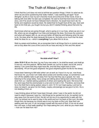 The Truth of Alissa Lynne – II
21
I think that the Lord does not mind at all that we question things; I think it is what we do
when we are done questioning that really matters. I was watching yet again “Evan
Almighty” as this is now my son’s favorite movie and at the end of the movie, Evan is
talking with God after his task was completed. He said to God that God knew the entire
story, and if he would not have followed God’s direction, he would have lost it all, his
family and neighbors would be dead. He stated that he fought God all the way. God said
back to him that yes, you fought me but you did it! I started thinking about that and my
life.
God knows what we are going through, what is going on in our lives, where we are in our
life, where we are struggling in our lives and because He does, He knows the outcome
and what will happen with us, we are just better off listening and following what He says
to do. He does what He does because He loves us. He loves us so much that He does
what He does for us – which is everything if you allow Him to do so.
Well my sisters and brothers, let us remember that in all things God is in control and we
are to truly allow the Love of the Lord to fill our lives and rely on Him and Him alone!
He stole what? How?
John 10:9-11 9I am the door: by me if any man enter in, he shall be saved, and shall go
in and out, and find pasture. 10The thief cometh not, but for to steal, and to kill, and to
destroy: I am come that they might have life, and that they might have it more
abundantly. 11I am the good shepherd: the good shepherd giveth his life for the sheep.
I have been listening to XM radio while I am at work as I have it in my car, now those
that know me, you know I am really about praise and worship songs, so sometimes I just
turn off the satellite radio to get away from hip hop that they say is gospel. As I was
listening to the songs lately, many songs are talking about taking back what the enemy
stole from us. I started asking questions of others and reading the word. We know that
the word says that the enemy/satan is a liar and no truth in him. Therefore, we know that
he is the thief that is being spoken about in John 10:10, but I kept saying, Lord but he
does not steal it, we give it to him freely, maybe unknowingly but we give it to him. He is
not stealing it from us.
I was thinking about all that I have been through, when I was in the world, he did not
need to steal it because I was his, I did things as he wanted me to do, he wanted me to
stay away from the word of God. He did not rob me of my opportunity to walk with the
Lord, he enticed me to want to stay in the world and turn my back on the Lord. He stole
things from me because my choice was to turn my back on the Lord. Now that I am
walking with the Lord, if I do not protect myself with the word of God, if I do not do what
the Lord says, is that really stealing? So I kept asking the Lord, what do you mean steal
– how can he steal from me?
 