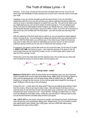 The Truth of Alissa Lynne – II
22
Hummm…if you have a house and do not have a burglar alarm to arm, if you do not
have locks and deadbolts to keep someone out of your home, they will come in and take
your stuff.
Therefore, if you do not line yourself up with the word of God, if you do not build a
relationship with the Lord, you will not have your alarms working and will just allow the
enemy to come in and take whatever he wants from your life. You will not be able to put
up a fight because you are not even aware of what is going on. You are sleeping and
living in the land of make-believe while he takes your family from you, when he takes
your financial situation and throws it around to make a mess. If you are not in the word of
God and if you are not filled with His Holy Spirit – you will not have any warning of the
enemy.
With the blessing of the Holy Spirit that is a gift to us, you are directed to stand against
what is coming at you. You are directed to speak the words of the Lord and know that it
is done. With the Holy Spirit, you will have joy in the midst of your trials for the enemy
has come to take what you have by distracting you but your focus is on the Lord and
nothing is going to leave you for you are in Christ and truly relying on him.
In essences, the enemy cannot take what you do not let him take. So he may try to take
it, DON’T LET HIM, the choice is yours – you make the decision if he does or not. He
cannot take what you do not let him to take, so turn on that burglar alarm system and
stop him from coming in at all.
Praise the Lord for the Holy Spirit and the direction from Him so that we can stand tall
and not allow the enemy to come to steal, kill and destroy us!!
Taking it back - really?
Matthew 6:32-34 32(For after all these things do the Gentiles seek:) for your heavenly
Father knoweth that ye have need of all these things. 33But seek ye first the kingdom of
God, and his righteousness; and all these things shall be added unto you. 34Take
therefore no thought for the morrow: for the morrow shall take thought for the things of
itself. Sufficient unto the day is the evil thereof.
Praise the Lord – I wrote about He stole what?? Now we are talking about taking it back
from the enemy. Why do we need to take it back, God will restore it all back unto us. I
read the story of Job and how he lost it all and never once cursed the Lord. He had weak
moments but never cursed the Lord – never left Him. If things are taken from us, if the
Lord has allowed it to be taken away, surely the Lord will return it. We just have to look
at it as the fact that the Lord take away and the Lord gives!
Job 1:20-21 20Then Job arose, and rent his mantle, and shaved his head, and fell down
upon the ground, and worshipped, 21And said, Naked came I out of my mother's womb,
and naked shall I return thither: the LORD gave, and the LORD hath taken away;
blessed be the name of the LORD.
 