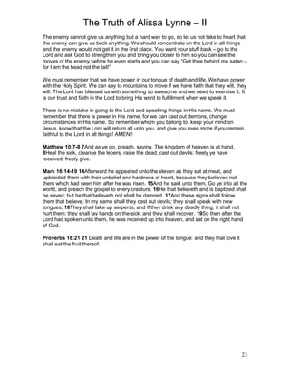 The Truth of Alissa Lynne – II
23
The enemy cannot give us anything but a hard way to go, so let us not take to heart that
the enemy can give us back anything. We should concentrate on the Lord in all things
and the enemy would not get it in the first place. You want your stuff back – go to the
Lord and ask God to strengthen you and bring you closer to him so you can see the
moves of the enemy before he even starts and you can say “Get thee behind me satan –
for I am the head not the tail!”
We must remember that we have power in our tongue of death and life. We have power
with the Holy Spirit. We can say to mountains to move if we have faith that they will, they
will. The Lord has blessed us with something so awesome and we need to exercise it. It
is our trust and faith in the Lord to bring His word to fulfillment when we speak it.
There is no mistake in going to the Lord and speaking things in His name. We must
remember that there is power in His name, for we can cast out demons, change
circumstances in His name. So remember whom you belong to, keep your mind on
Jesus, know that the Lord will return all unto you, and give you even more if you remain
faithful to the Lord in all things! AMEN!!
Matthew 10:7-8 7And as ye go, preach, saying, The kingdom of heaven is at hand.
8Heal the sick, cleanse the lepers, raise the dead, cast out devils: freely ye have
received, freely give.
Mark 16:14-19 14Afterward he appeared unto the eleven as they sat at meat, and
upbraided them with their unbelief and hardness of heart, because they believed not
them which had seen him after he was risen. 15And he said unto them, Go ye into all the
world, and preach the gospel to every creature. 16He that believeth and is baptized shall
be saved; but he that believeth not shall be damned. 17And these signs shall follow
them that believe; In my name shall they cast out devils; they shall speak with new
tongues; 18They shall take up serpents; and if they drink any deadly thing, it shall not
hurt them; they shall lay hands on the sick, and they shall recover. 19So then after the
Lord had spoken unto them, he was received up into heaven, and sat on the right hand
of God.
Proverbs 18:21 21 Death and life are in the power of the tongue: and they that love it
shall eat the fruit thereof.
 