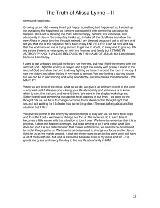 The Truth of Alissa Lynne – II
25
newfound happiness.
Growing up as I did – every time I got happy, something bad happened, so I ended up
not accepting the happiness as I always associated it with something bad about to
happen. The Lord is showing me that I can be happy, content, live victorious, and
abundantly in Jesus. So every day I wake up, I shake off the old Alissa and allow the
new Alissa in Jesus to shine through instead. I am blessed because I get to sit here and
tell you that this is the happiest I have been in my ENTIRE LIFE! I can sit here and say
that the world around me is trying so hard to get me to doubt, to sway and to give up. Oh
my sisters there is a mess going on with my finances and family but I STAND IN
AUTHORITY AND IT WILL BE RELEASED IN THE NAME OF JESUS, but I am blessed
because I am happy.
I used to get unhappy and just let the joy run from me, but now I fight the enemy with the
word of God, I fight the enemy in prayer, and I fight the enemy with praise. I stand in the
word of God and allow the Lord to do my fighting as I march around the room in victory. I
see the victory and allow the joy in my heart to remain. We are fighting a war my sisters
but we can be in war winning and living abundantly, but who makes that difference – WE
MAKE IT!
When we are tired of the mess, what do we do, we give it up and turn it over to the Lord
– why wait until it stresses you – living your life abundantly and victorious is to know
when to cast it to the Lord and leave it there. We were in the singles workshop and
Sister Brandi said something that applies to all aspects of our lives – as soon as the
thought hits us, we have to change our focus to not dwell on that thought right that
second, not waiting for it to fester into some thing else. (She was talking about another
situation but it fits)
We give the power to the enemy by allowing things to stay with us, we have to let it go
and trust the Lord – we have to change our focus. The more we do it, each time it
becomes a little easier with that situation to turn it over. We have to remember that it is a
process, it does not happen overnight, but keep striving to do it and watch what God
does for you! It is our determination that makes a difference, we need to be determined
to not let things get to us. We have to be determined to change our focus and let Jesus
fight for us as we march onward. It took me three years to get to this point and I still have
a lot of mess with me, but God is awesome because even in my mess and sin – He
grants me grace and mercy this day to live my life abundantly in HIM!
 