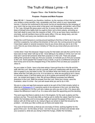 The Truth of Alissa Lynne – II
27
Chapter Three – Our Walk/Our Purpose
Purpose - Purpose and More Purpose
Rom 12:1-5 1 I beseech you therefore, brethren, by the mercies of God, that ye present
your bodies a living sacrifice, holy, acceptable unto God, which is your reasonable
service. 2 And be not conformed to this world: but be ye transformed by the renewing of
your mind, that ye may prove what is that good, and acceptable, and perfect, will of God.
3 For I say, through the grace given unto me, to every man that is among you, not to
think of himself more highly than he ought to think; but to think soberly, according as
God hath dealt to every man the measure of faith. 4 For as we have many members in
one body, and all members have not the same office: 5 So we, being many, are one
body in Christ, and every one members one of another.
Praise the Lord! Everyone is running around wanting to find this or that to do in the Lord
and this is awesome, but without the direction of the Lord, the running around is just that.
I have been asked on several occasions how do you know what you are to do in the
Lord. How do you know what your ministry is? How do you know what you are to do in
Jesus?
I smile when I hear this because I begin to pray for that sister and ask the Lord for her to
have ears to hear what I will say to her. I love talking to my sisters in Christ, but I am not
God and I cannot tell someone what their purpose is in the Lord. There are people
selling their products to help you find your purpose, to motivate you to find your purpose
in the Lord. Some people find it easier to buy a book, or go to a conference and pay all
that money and not do the cheapest thing in this world to find out what your purpose in
Jesus is.
As your sister in Christ - here is the best advice I have got thus far in this life and this
walk with the Lord. Seek the Lord for yourself, build your relationship with the Lord, allow
Him to speak to you and listen to Him. Do not follow what man thinks you should do but
follow what the Lord tells you to do. It is not about us, what we are going to be in Jesus,
it is all about Jesus. If all God wants you to do is praise and worship Him for years on
end - be content and happy in that. We all have different purposes and different
directions in the Lord. Seek the answer from the Lord. Save your money, save the
frustration, when it is time - the Lord will reveal what you are to do in Him.
We are in a day and age that everyone wants to be part of the 5-fold ministry (which is
referring to Ephesians 4:11) everyone wants to be someone in the Lord, but what they
have to understand is it is the Lord who makes you who you are in Him. It is Jesus who
makes the difference in each of us. It is Jesus who does the appointing and the deciding.
The word says that there is plenty to do in His kingdom, for the work is plenty and the
workers are few. The word also tells us that we are to clothe the naked, feed the hungry,
shelter the homeless and to encourage, uplift and spread the gospel of the Lord. I
believe with all of that work to do, trying to figure out where to start first should be the
problem - not what your title is while you sit there and waste time.
The word of God reminds us that we are one body of Christ, working together for the
good of the Lord - for the Glory of God - not man! So as you sit there and wonder what
your purpose is, what are you doing to feed the hungry, shelter the homeless,
 